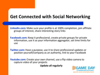 Get Connected with Social Networking Linkedin.com :  Make sure your profile is at 100% completion, join affiliate groups of interest, share interesting story links Facebook.com :  Keep it professional, create private groups for private information, use it as your information aggregator, set time limits for use Twitter.com :  Have a purpose, use it to share professional updates or position yourself/company as an authority, link to your Facebook Youtube.com :  Create your own channel, use a flip video camera to capture video of your projects Update all regularly 