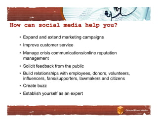 •  Expand and extend marketing campaigns
•  Improve customer service
•  Manage crisis communications/online reputation
   management
•  Solicit feedback from the public
•  Build relationships with employees, donors, volunteers,
   influencers, fans/supporters, lawmakers and citizens
•  Create buzz
•  Establish yourself as an expert
 