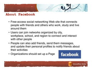 •  Free-access social networking Web site that connects
   people with friends and others who work, study and live
   around them
•  Users can join networks organized by city,
   workplace, school, and region to connect and interact
   with other people
•  People can also add friends, send them messages,
   and update their personal profiles to notify friends about
   their activities
•  Organizations should set up a Page
 