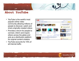 •  YouTube is the world's most
   popular online video
   community allowing millions of
   people to discover, watch and
   share originally created videos
•  Provides a forum for people to
   connect, inform and inspire
   others across the globe and
   acts as a distribution platform
   for original content creators
•  YouTube accounts for 10% of
   all Internet traffic
 
