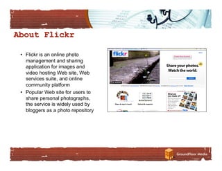 •  Flickr is an online photo
   management and sharing
   application for images and
   video hosting Web site, Web
   services suite, and online
   community platform
•  Popular Web site for users to
   share personal photographs,
   the service is widely used by
   bloggers as a photo repository
 