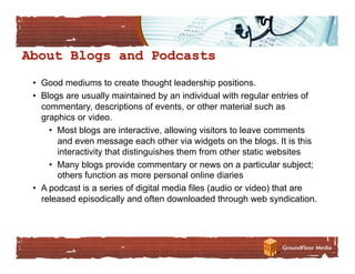 •  Good mediums to create thought leadership positions.
•  Blogs are usually maintained by an individual with regular entries of
   commentary, descriptions of events, or other material such as
   graphics or video.
     •  Most blogs are interactive, allowing visitors to leave comments
        and even message each other via widgets on the blogs. It is this
        interactivity that distinguishes them from other static websites
     •  Many blogs provide commentary or news on a particular subject;
        others function as more personal online diaries
•  A podcast is a series of digital media files (audio or video) that are
   released episodically and often downloaded through web syndication.
 