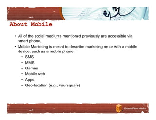 •  All of the social mediums mentioned previously are accessible via
   smart phone.
•  Mobile Marketing is meant to describe marketing on or with a mobile
   device, such as a mobile phone.
     •  SMS
     •  MMS
     •  Games
     •  Mobile web
     •  Apps
     •  Geo-location (e.g., Foursquare)
 