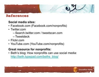 Social media sites:
•  Facebook.com (Facebook.com/nonprofits)
•  Twitter.com
     – Search.twitter.com / tweetscan.com
     – Tweetdeck
•  Flickr.com
•  YouTube.com (YouTube.com/nonprofits)
Great resource for nonprofits:
•  Beth’s blog: How nonprofits can use social media:
   http://beth.typepad.com/beths_blog/
 