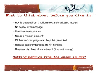 •  ROI is different from traditional PR and marketing models
•  No control over message
•  Demands transparency
•  Needs a “human element”
•  Pitches and campaigns can be publicly mocked
•  Release dates/embargoes are not honored
•  Requires high level of commitment (time and energy)
 