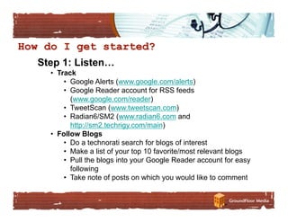 Step 1: Listen…
  •  Track
       •  Google Alerts (www.google.com/alerts)
       •  Google Reader account for RSS feeds
          (www.google.com/reader)
       •  TweetScan (www.tweetscan.com)
       •  Radian6/SM2 (www.radian6.com and
          http://sm2.techrigy.com/main)
  •  Follow Blogs
       •  Do a technorati search for blogs of interest
       •  Make a list of your top 10 favorite/most relevant blogs
       •  Pull the blogs into your Google Reader account for easy
          following
       •  Take note of posts on which you would like to comment
 