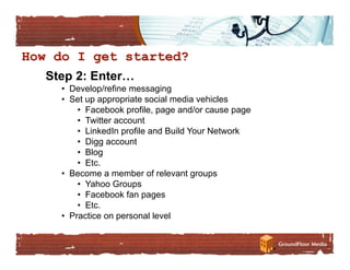 Step 2: Enter…
  •  Develop/refine messaging
  •  Set up appropriate social media vehicles
       •  Facebook profile, page and/or cause page
       •  Twitter account
       •  LinkedIn profile and Build Your Network
       •  Digg account
       •  Blog
       •  Etc.
  •  Become a member of relevant groups
       •  Yahoo Groups
       •  Facebook fan pages
       •  Etc.
  •  Practice on personal level
 