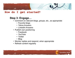 Step 3: Engage…
  •  Comment on relevant blogs, groups, etc., as appropriate
      •  Favorite blogs
      •  Yahoo Answers
      •  LinkedIn Answers
  •  Publish own positioning
      •  Facebook
      •  YouTube
      •  Twitter
      •  Blog
  •  Monitor replies and respond, when appropriate
  •  Refresh content regularly
 