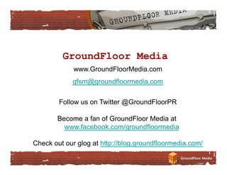 GroundFloor Media
             www.GroundFloorMedia.com
            gfsm@groundfloormedia.com

        Follow us on Twitter @GroundFloorPR

       Become a fan of GroundFloor Media at
         www.facebook.com/groundfloormedia

Check out our glog at http://blog.groundfloormedia.com/
 