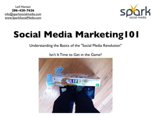 Leif Hansen
     206-428-7626
info@sparksocialmedia.com
www.SparkSocialMedia.com




     Social Media Marketing101
                Understanding the Basics of the "Social Media Revolution"

                            Isn’t It Time to Get in the Game?
 