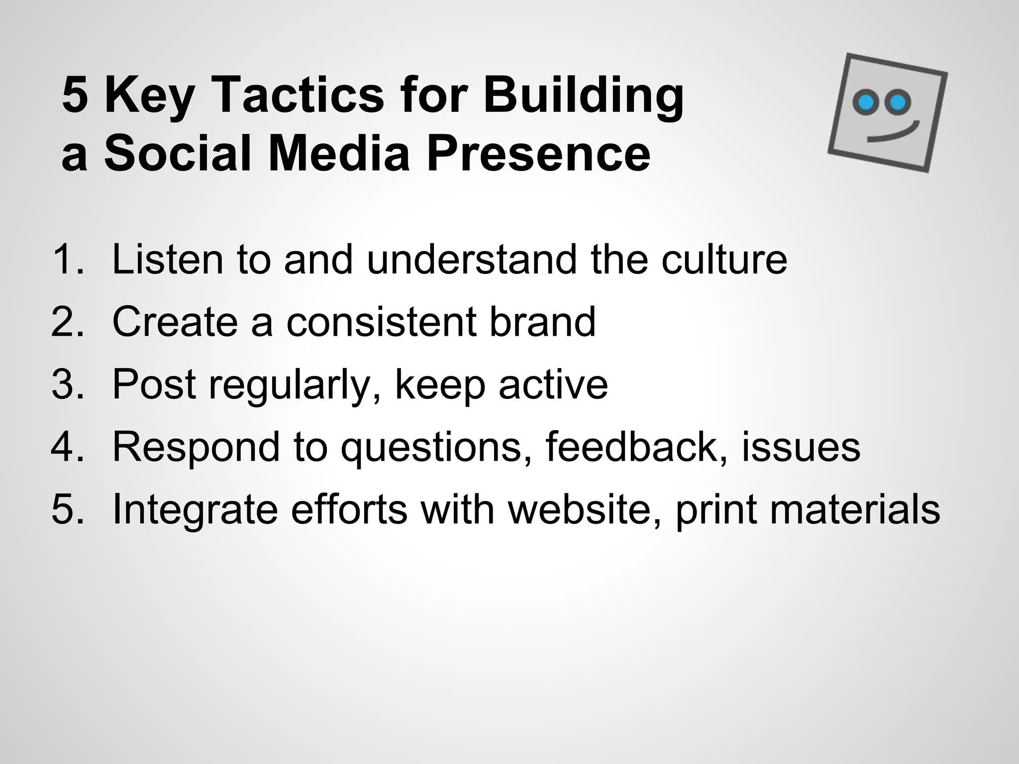 5 Key Tactics for Building
a Social Media Presence

1.   Listen to and understand the culture
2.   Create a consistent brand
3.   Post regularly, keep active
4.   Respond to questions, feedback, issues
5.   Integrate efforts with website, print materials
 