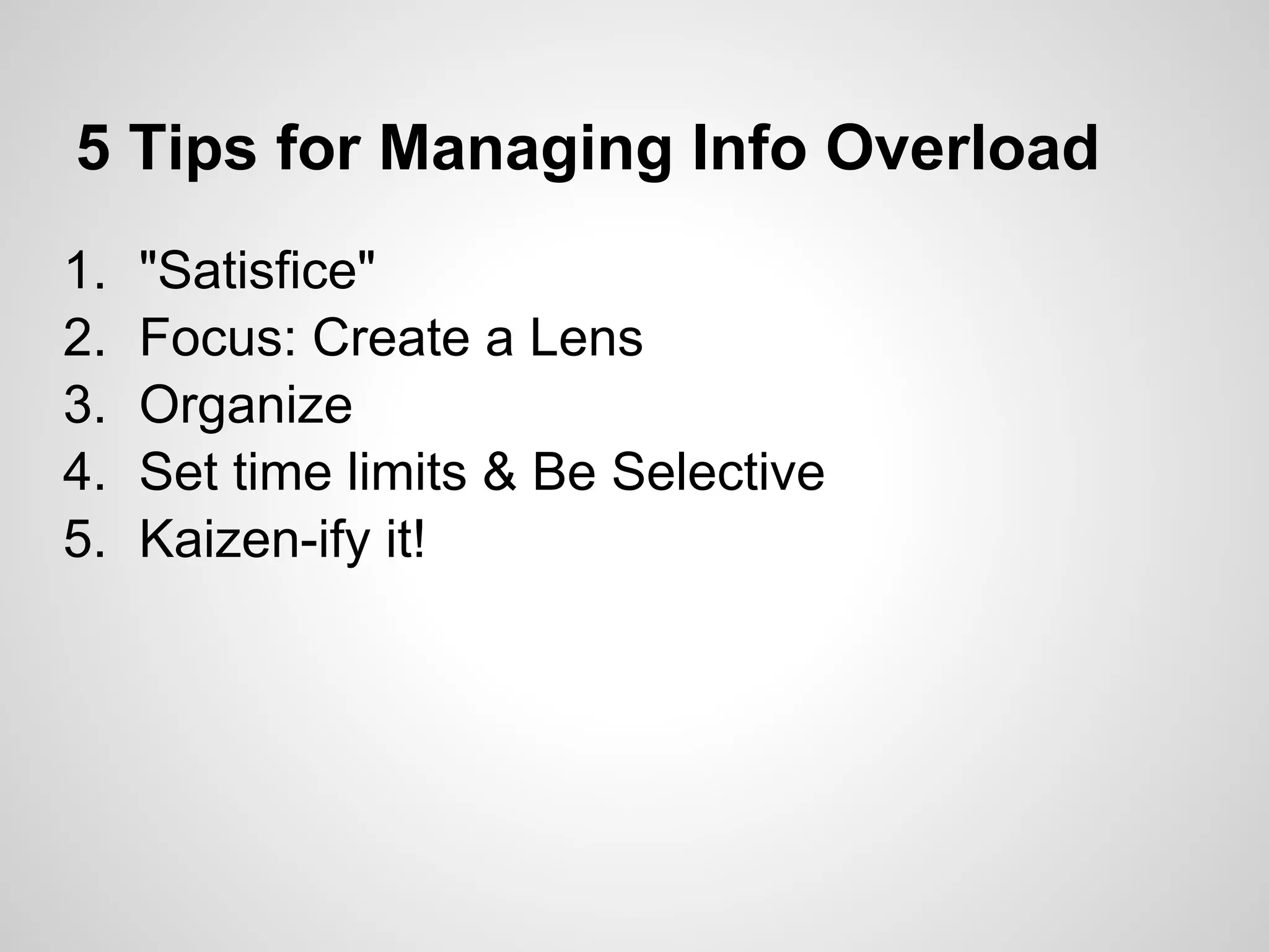 5 Tips for Managing Info Overload
1.   "Satisfice"
2.   Focus: Create a Lens
3.   Organize
4.   Set time limits & Be Selective
5.   Kaizen-ify it!
 