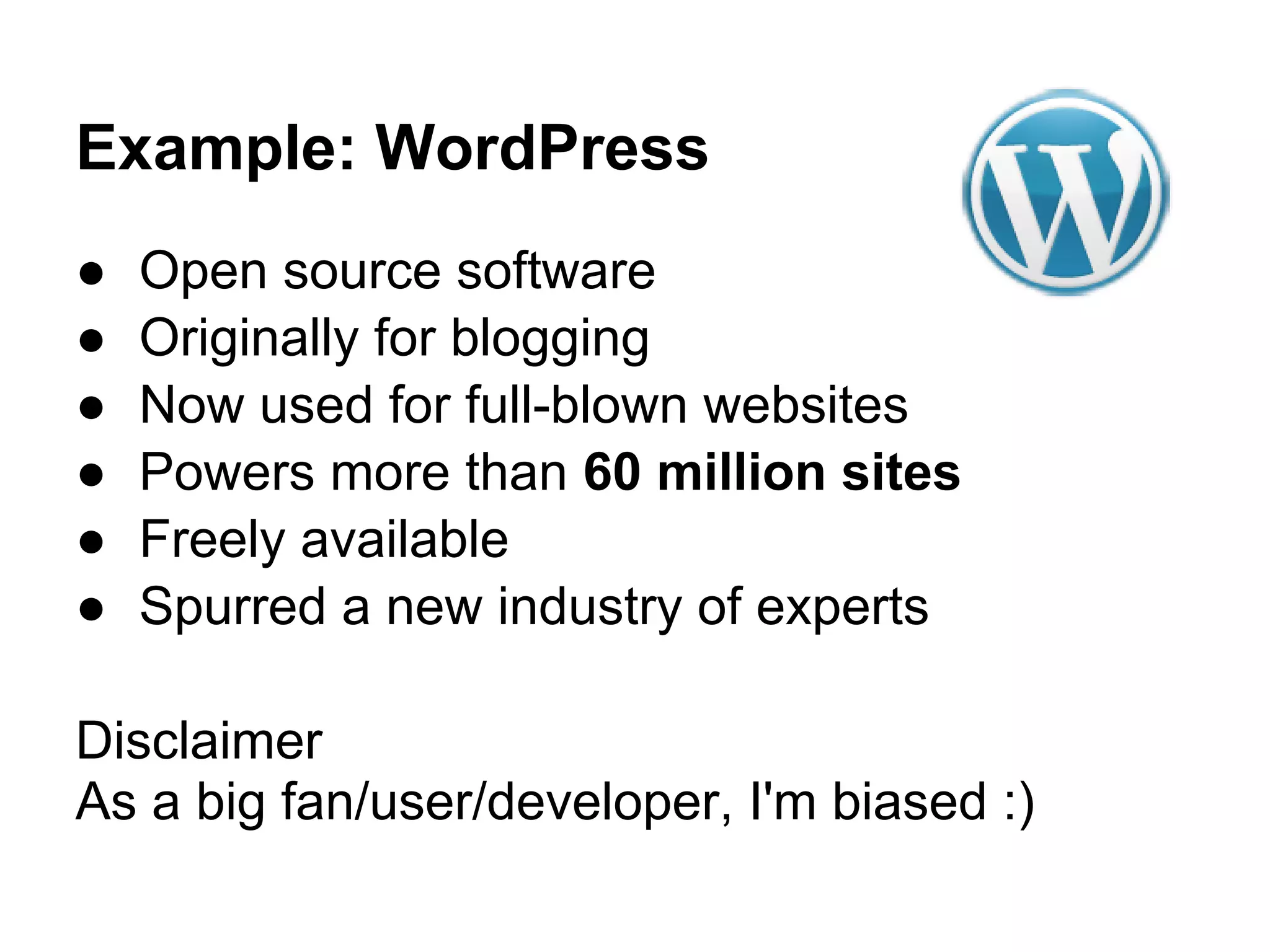 Example: WordPress
●   Open source software
●   Originally for blogging
●   Now used for full-blown websites
●   Powers more than 60 million sites
●   Freely available
●   Spurred a new industry of experts

Disclaimer
As a big fan/user/developer, I'm biased :)
 