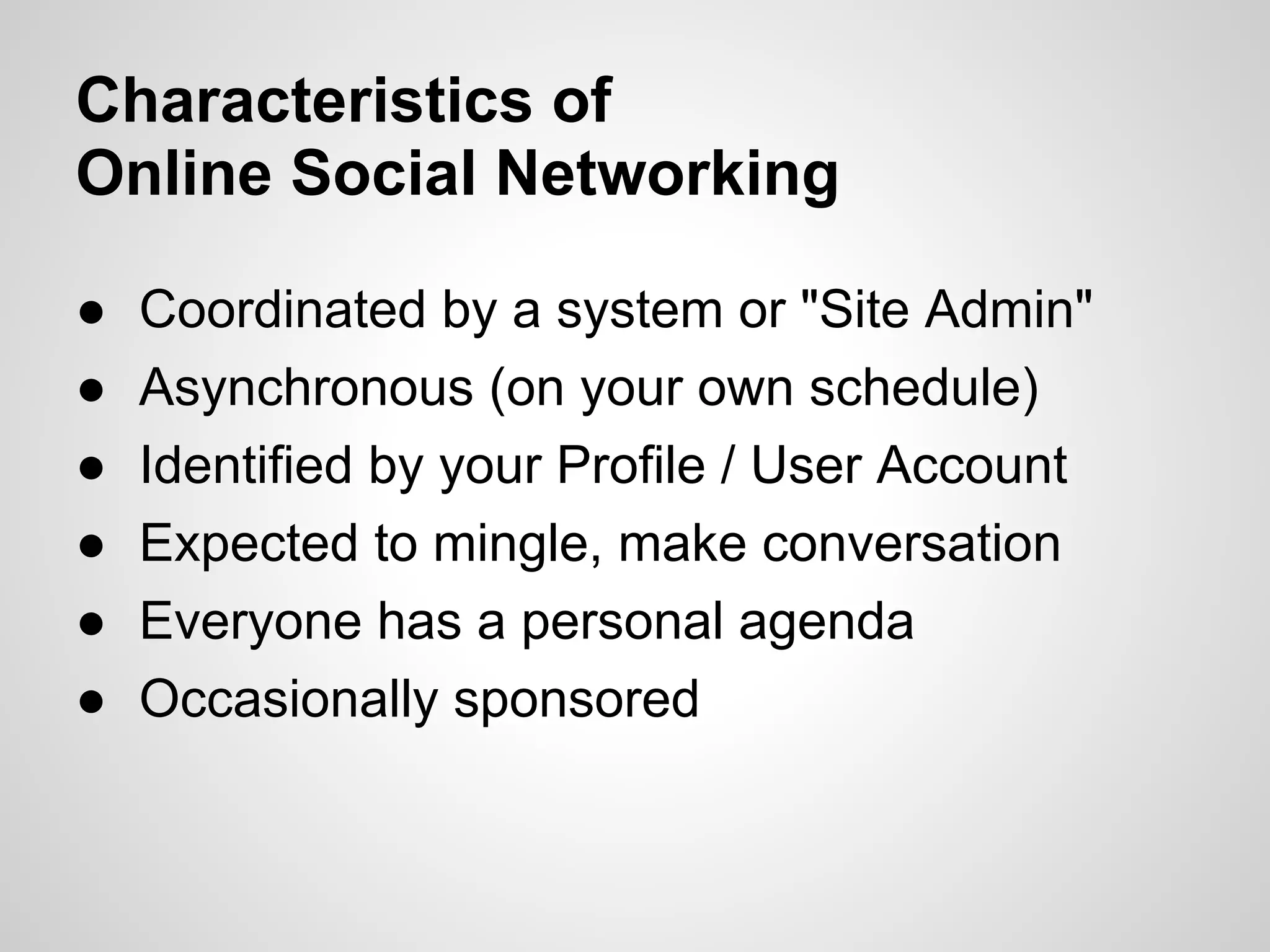 Characteristics of
Online Social Networking

●   Coordinated by a system or "Site Admin"
●   Asynchronous (on your own schedule)
●   Identified by your Profile / User Account
●   Expected to mingle, make conversation
●   Everyone has a personal agenda
●   Occasionally sponsored
 
