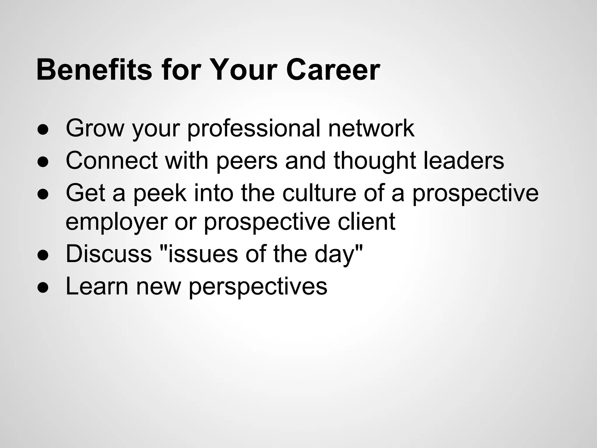 Benefits for Your Career
● Grow your professional network
● Connect with peers and thought leaders
● Get a peek into the culture of a prospective
  employer or prospective client
● Discuss "issues of the day"
● Learn new perspectives
 