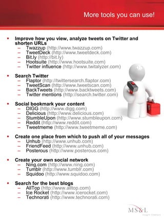 More tools you can use!


   Improve how you view, analyze tweets on Twitter and
    shorten URLs
     – Twazzup (http://www.twazzup.com)
     – TweetDeck (http://www.tweetdeck.com)
     – Bit.ly (http://bit.ly)
     – Hootsuite (http://www.hootsuite.com)
     – Twitter influence (http://www.twitalyzer.com)
   Search Twitter
     – Flaptor (http://twittersearch.flaptor.com)
     – TweetScan (http://www.tweetscan.com)
     – BackTweets (http://www.backtweets.com)
     – Twitter mentions (http://search.twitter.com)
   Social bookmark your content
     – DIGG (http://www.digg.com)
     – Delicious (http://www.delicious.com)
     – StumbleUpon (http://www.stumbleupon.com)
     – Reddit (http://www.reddit.com)
     – Tweetmeme (http://www.tweetmeme.com)
   Create one place from which to push all of your messages
     – Unhub (http://www.unhub.com)
     – FriendFeed (http://www.unhub.com)
     – Posterous (http://www.posterous.com)
   Create your own social network
     – Ning.com (http://www.ning.com)
     – Tumblr (http://www.tumblr.com)
     – Squidoo (http://www.squidoo.com)
   Search for the best blogs
     – AllTop (http://www.alltop.com)
     – Ice Rocket (http://www.icerocket.com)
     – Technorati (http://www.technorati.com)
 