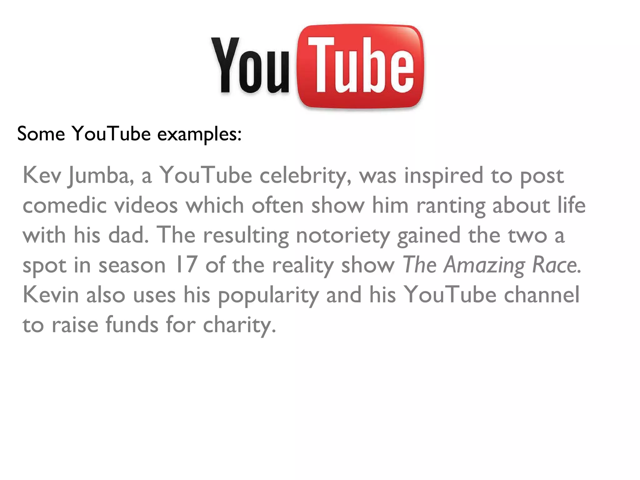 Some YouTube examples: Kev Jumba, a YouTube celebrity, was inspired to post comedic videos which often show him ranting about life with his dad. The resulting notoriety gained the two a spot in season 17 of the reality show  The Amazing Race.  Kevin also uses his popularity and his YouTube channel to raise funds for charity. 