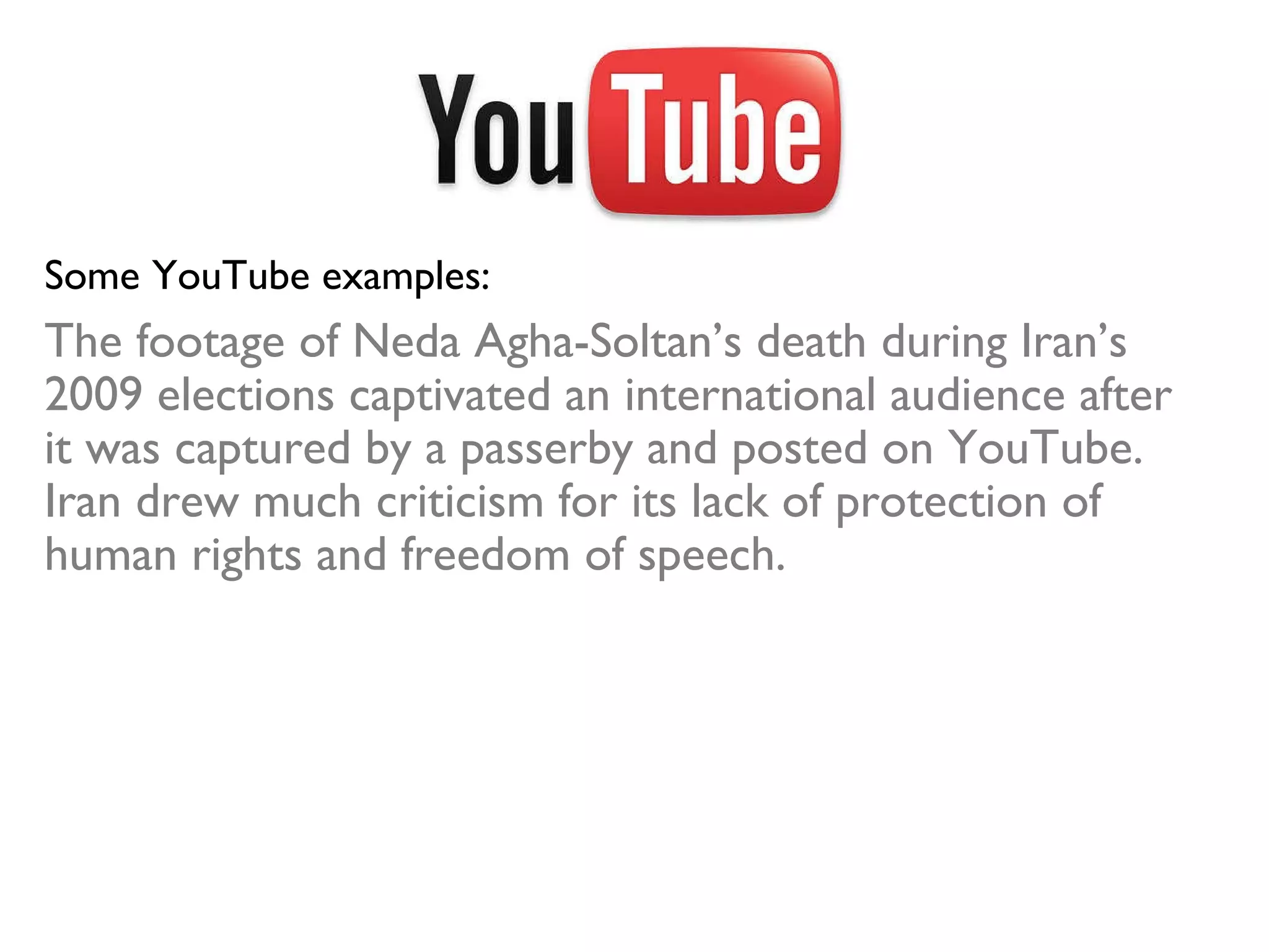Some YouTube examples: The footage of Neda Agha-Soltan’s death during Iran’s 2009 elections captivated an international audience after it was captured by a passerby and posted on YouTube. Iran drew much criticism for its lack of protection of human rights and freedom of speech. 