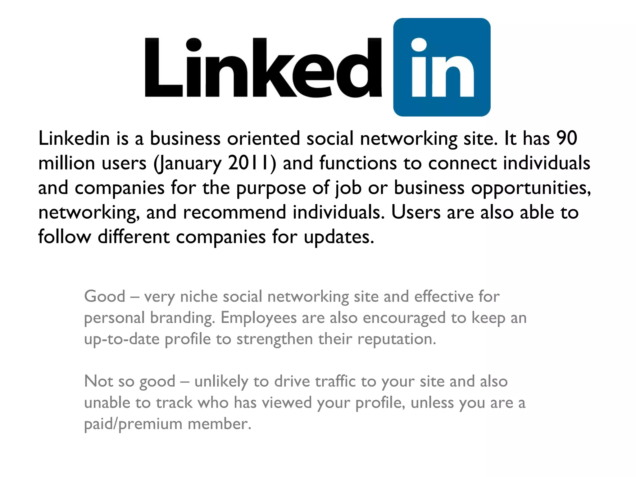 Linkedin is a business oriented social networking site. It has 90 million users (January 2011) and functions to connect individuals and companies for the purpose of job or business opportunities, networking, and recommend individuals. Users are also able to follow different companies for updates. Good – very niche social networking site and effective for personal branding. Employees are also encouraged to keep an up-to-date profile to strengthen their reputation.  Not so good – unlikely to drive traffic to your site and also unable to track who has viewed your profile, unless you are a paid/premium member. 