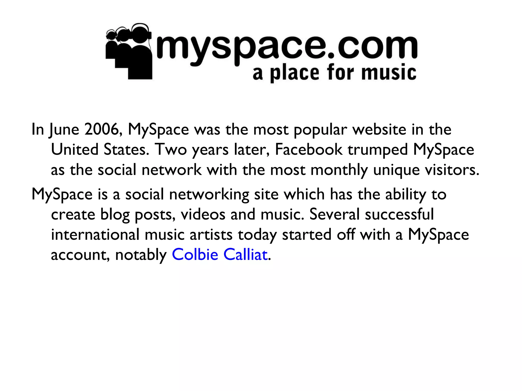 In June 2006, MySpace was the most popular website in the United States. Two years later, Facebook trumped MySpace as the social network with the most monthly unique visitors.  MySpace is a social networking site which has the ability to create blog posts, videos and music. Several successful international music artists today started off with a MySpace account, notably  Colbie Calliat . 