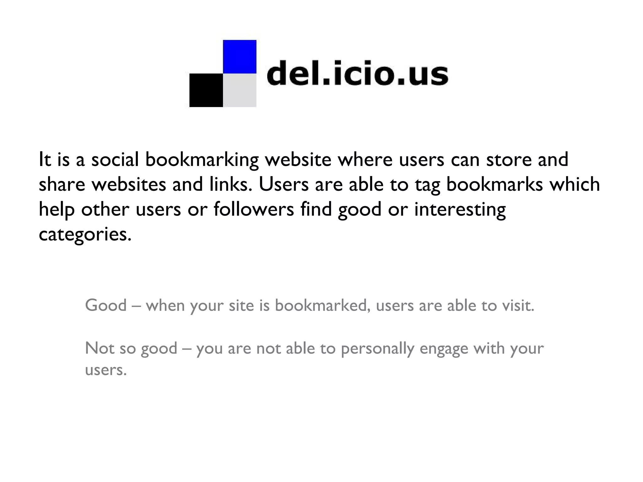 It is a social bookmarking website where users can store and share websites and links. Users are able to tag bookmarks which help other users or followers find good or interesting categories. Good – when your site is bookmarked, users are able to visit. Not so good – you are not able to personally engage with your users. 