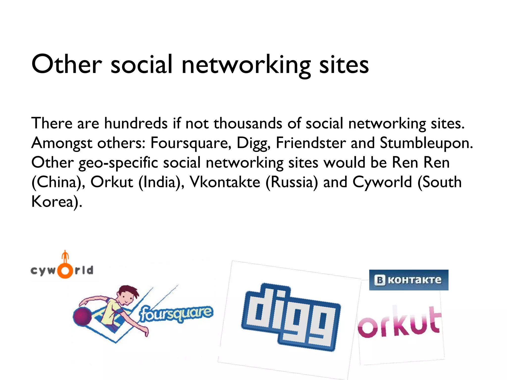 There are hundreds if not thousands of social networking sites. Amongst others: Foursquare, Digg, Friendster and Stumbleupon. Other geo-specific social networking sites would be Ren Ren (China), Orkut (India), Vkontakte (Russia) and Cyworld (South Korea). Other social networking sites 