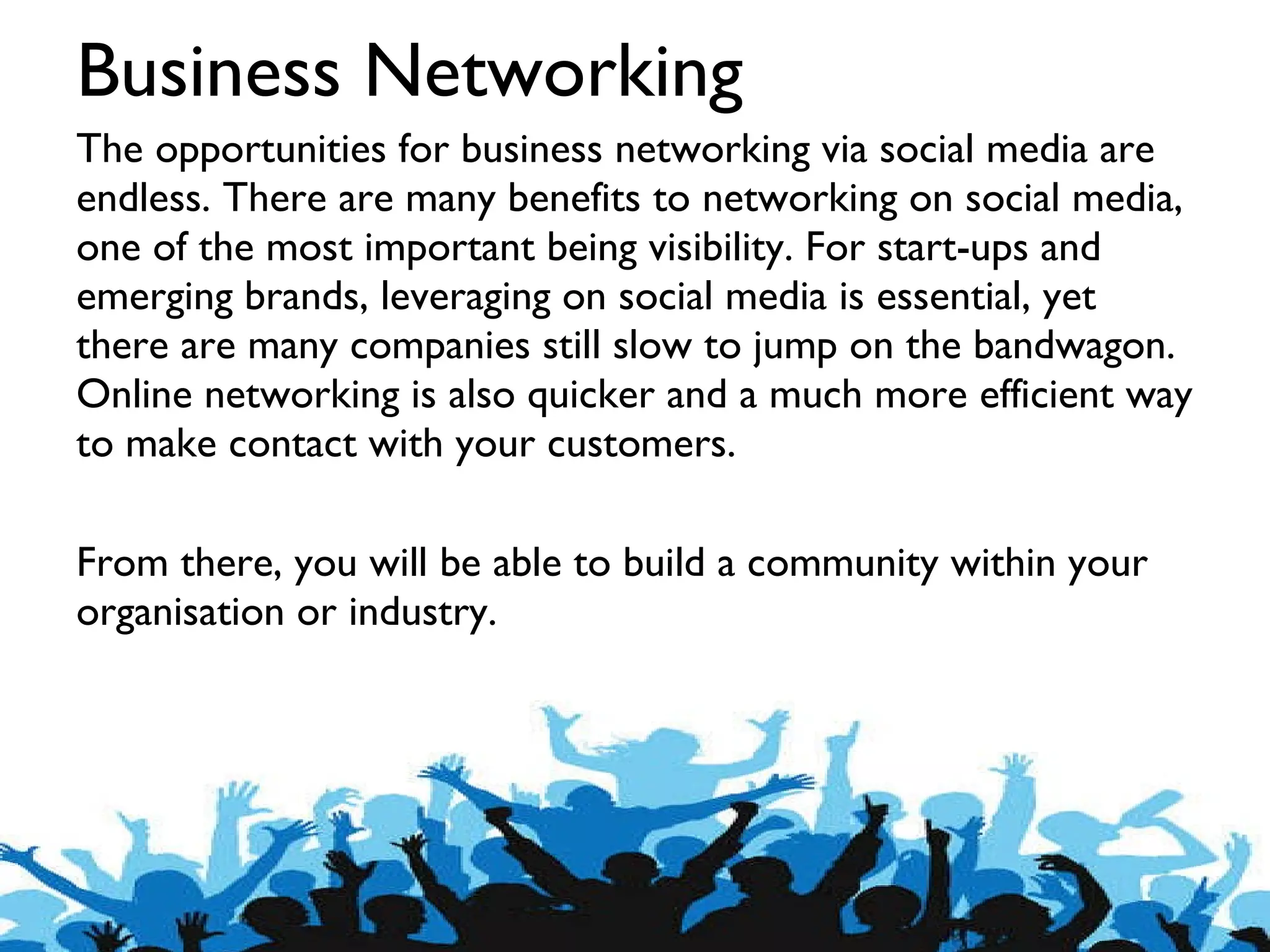 Business Networking The opportunities for business networking via social media are endless. There are many benefits to networking on social media, one of the most important being visibility. For start-ups and emerging brands, leveraging on social media is essential, yet there are many companies still slow to jump on the bandwagon. Online networking is also quicker and a much more efficient way to make contact with your customers.  From there, you will be able to build a community within your organisation or industry. 