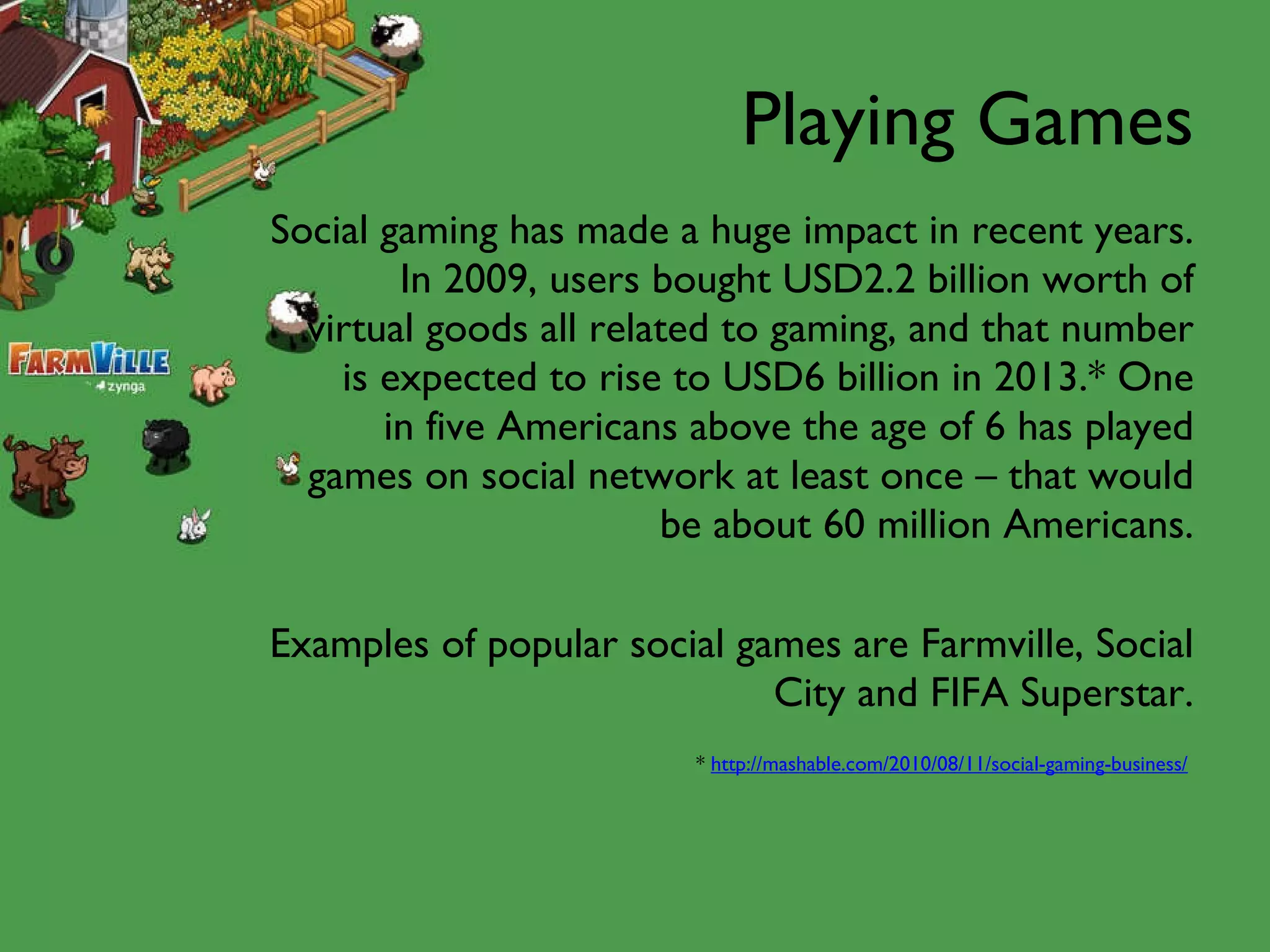 Playing Games Social gaming has made a huge impact in recent years. In 2009, users bought USD2.2 billion worth of virtual goods all related to gaming, and that number is expected to rise to USD6 billion in 2013.* One in five Americans above the age of 6 has played games on social network at least once – that would be about 60 million Americans. Examples of popular social games are Farmville, Social City and FIFA Superstar. *  http://mashable.com/2010/08/11/social-gaming-business/   