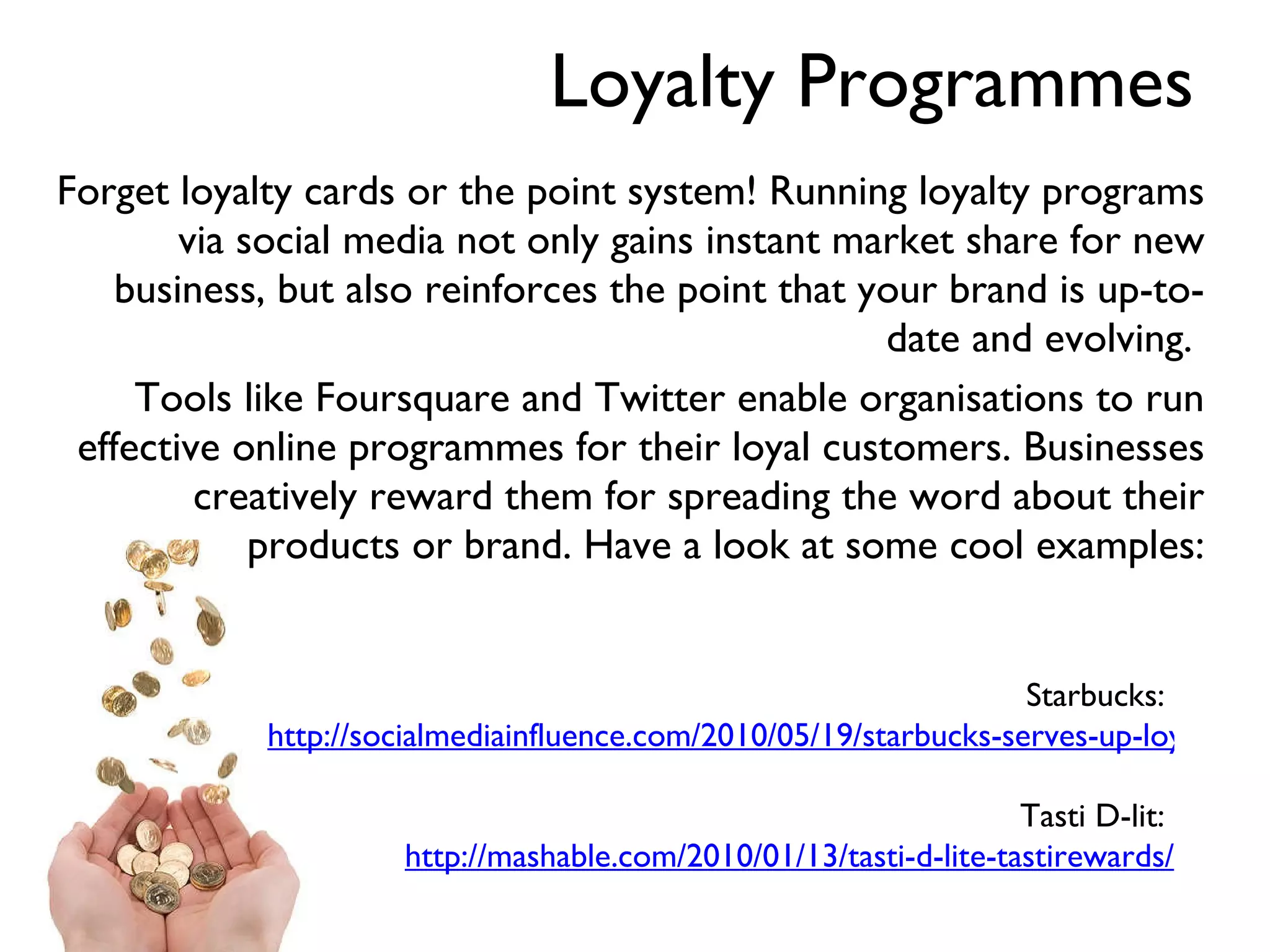 Loyalty Programmes Forget loyalty cards or the point system! Running loyalty programs via social media not only gains instant market share for new business, but also reinforces the point that your brand is up-to-date and evolving.  Tools like Foursquare and Twitter enable organisations to run effective online programmes for their loyal customers. Businesses creatively reward them for spreading the word about their products or brand. Have a look at some cool examples: Starbucks:  http://socialmediainfluence.com/2010/05/19/starbucks-serves-up-loyalty-program-for-foursquare-mayors/ Tasti D-lit:  http://mashable.com/2010/01/13/tasti-d-lite-tastirewards/ 
