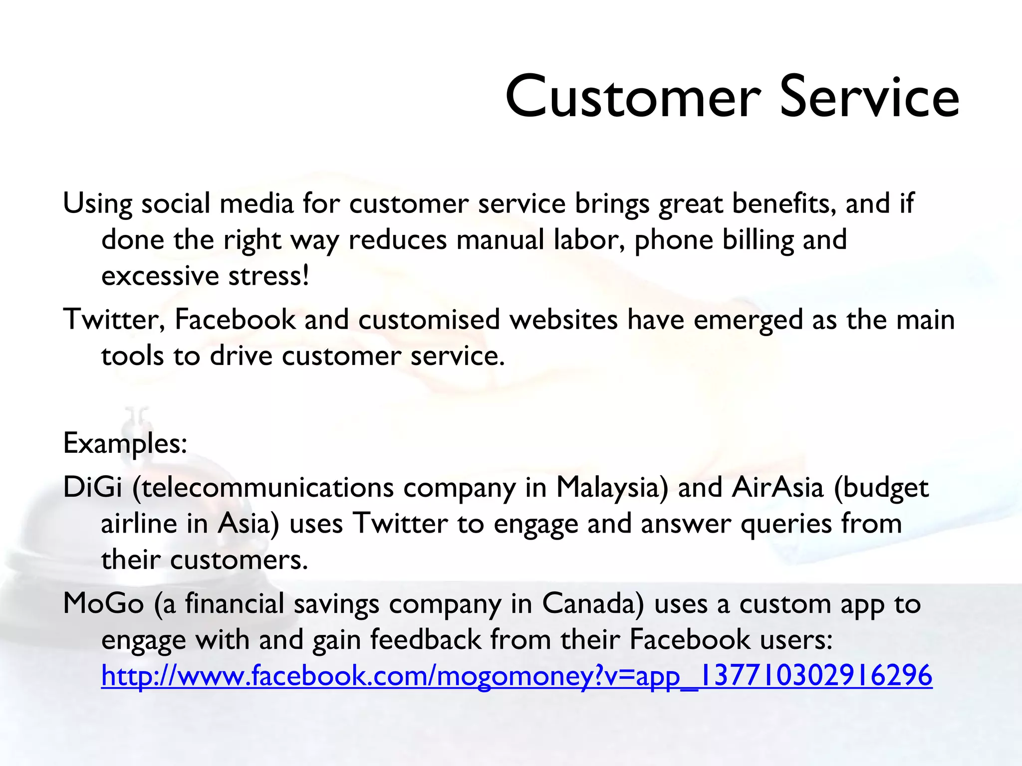 Customer Service Using social media for customer service brings great benefits, and if done the right way reduces manual labor, phone billing and excessive stress! Twitter, Facebook and customised websites have emerged as the main tools to drive customer service.  Examples: DiGi (telecommunications company in Malaysia) and AirAsia (budget airline in Asia) uses Twitter to engage and answer queries from their customers. MoGo (a financial savings company in Canada) uses a custom app to engage with and gain feedback from their Facebook users:  http://www.facebook.com/mogomoney?v=app_137710302916296 