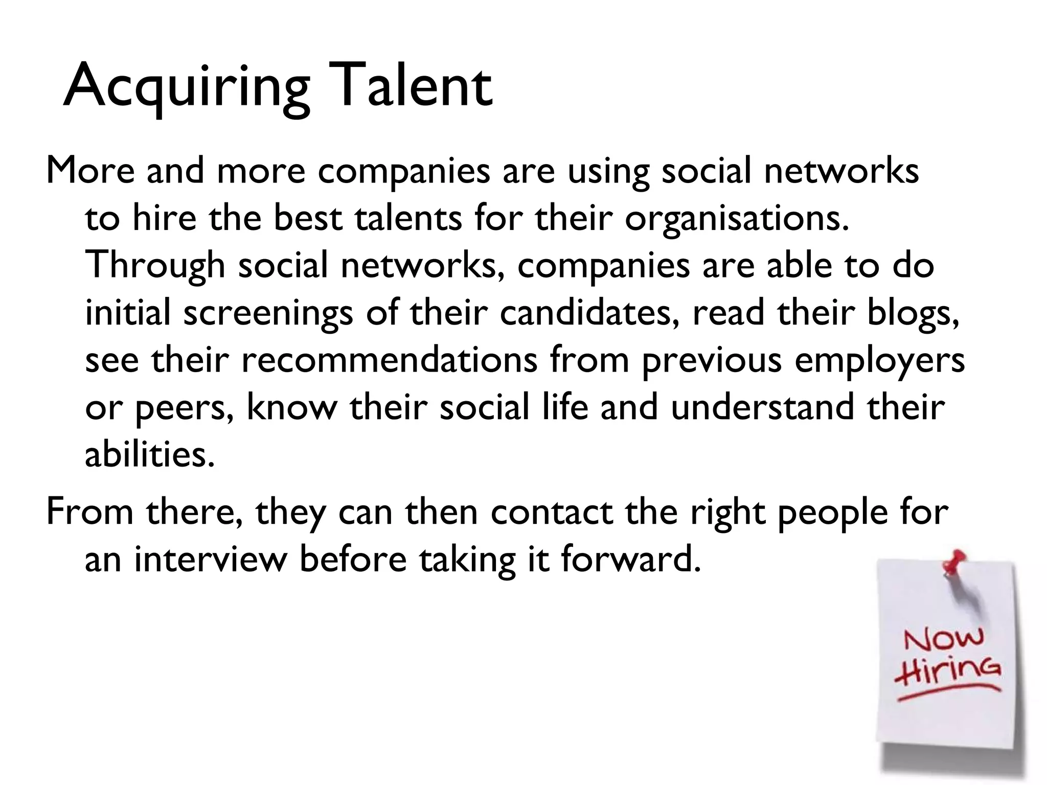 Acquiring Talent More and more companies are using social networks to hire the best talents for their organisations. Through social networks, companies are able to do initial screenings of their candidates, read their blogs, see their recommendations from previous employers or peers, know their social life and understand their abilities. From there, they can then contact the right people for an interview before taking it forward. 