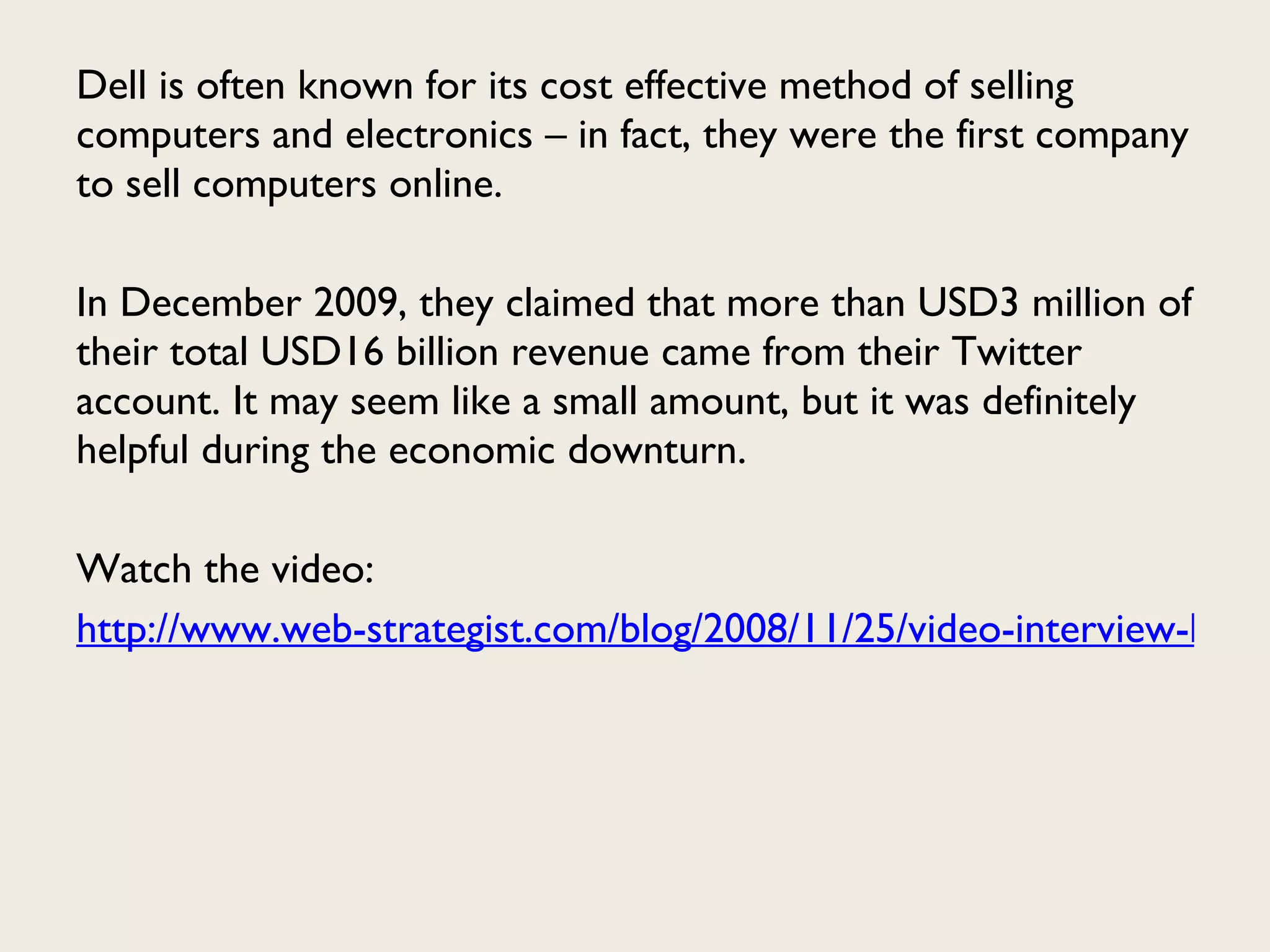 Dell is often known for its cost effective method of selling computers and electronics – in fact, they were the first company to sell computers online.  In December 2009, they claimed that more than USD3 million of their total USD16 billion revenue came from their Twitter account. It may seem like a small amount, but it was definitely helpful during the economic downturn. Watch the video:  http://www.web-strategist.com/blog/2008/11/25/video-interview-how-dell-is-benefitting-from-social-media/ 