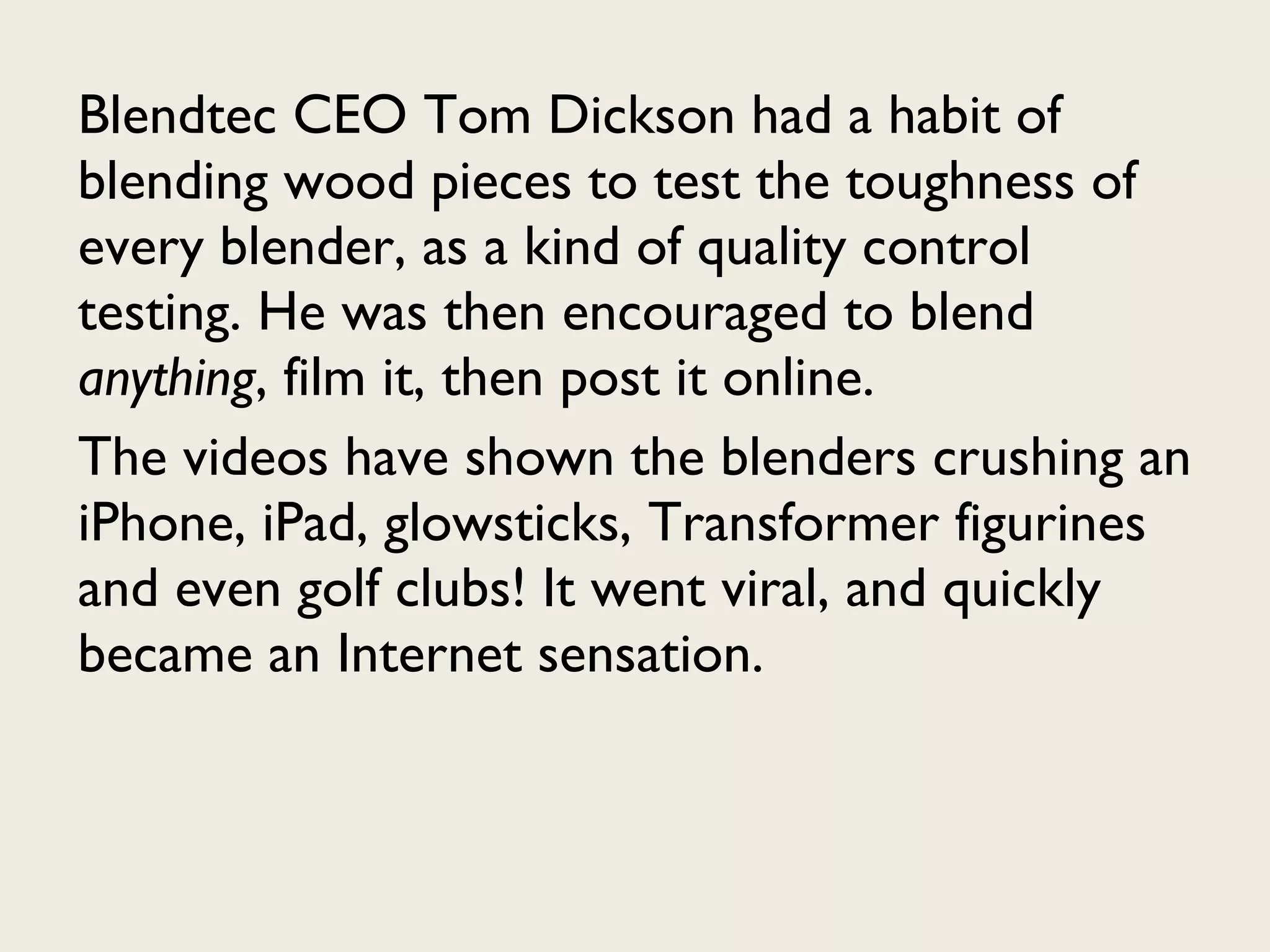 Blendtec CEO Tom Dickson had a habit of blending wood pieces to test the toughness of every blender, as a kind of quality control testing. He was then encouraged to blend  anything , film it, then post it online.  The videos have shown the blenders crushing an iPhone, iPad, glowsticks, Transformer figurines and even golf clubs! It went viral, and quickly became an Internet sensation. 