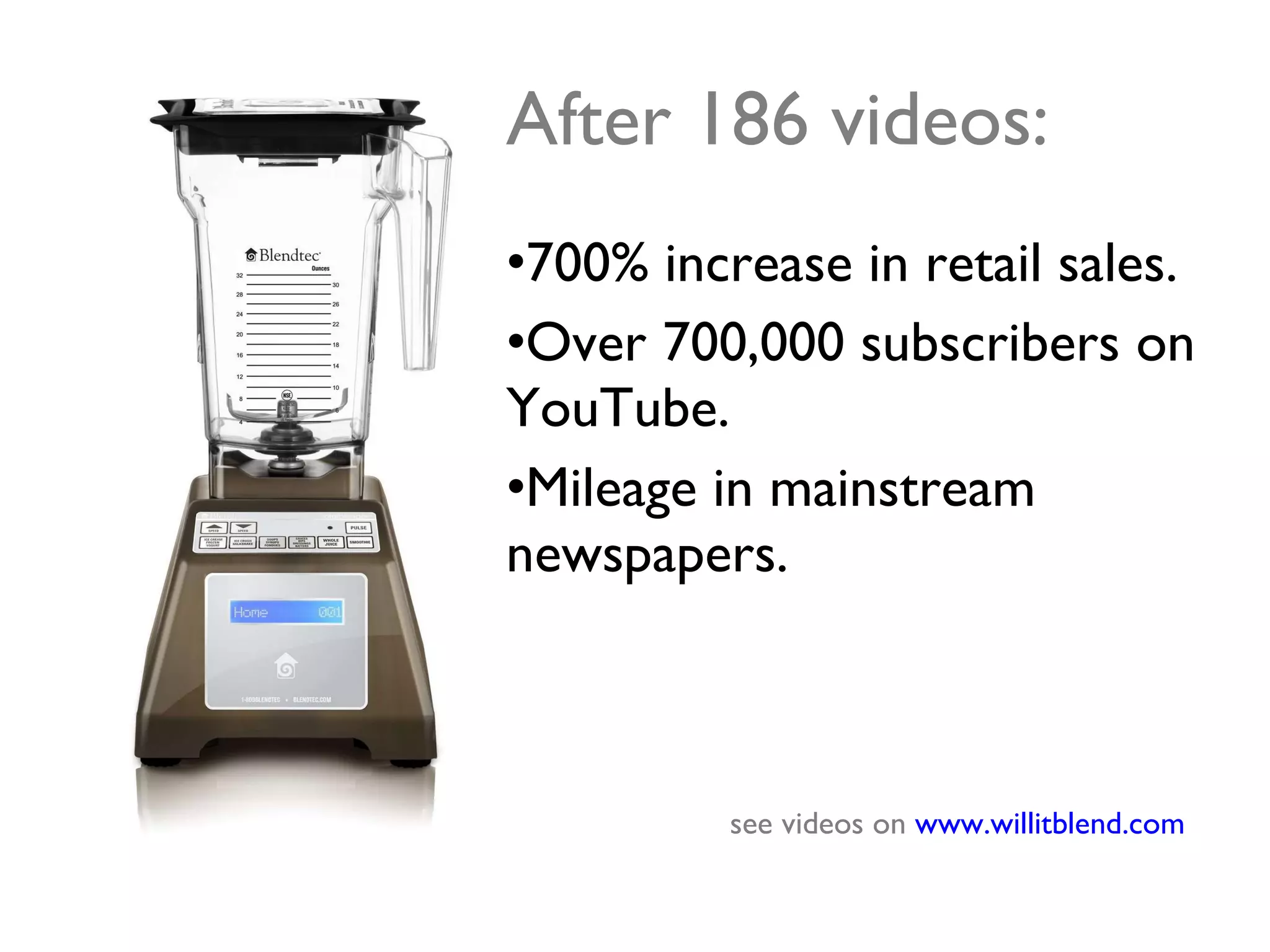 After 186 videos: 700% increase in retail sales. Over 700,000 subscribers on YouTube. Mileage in mainstream newspapers. see videos on  www.willitblend.com   