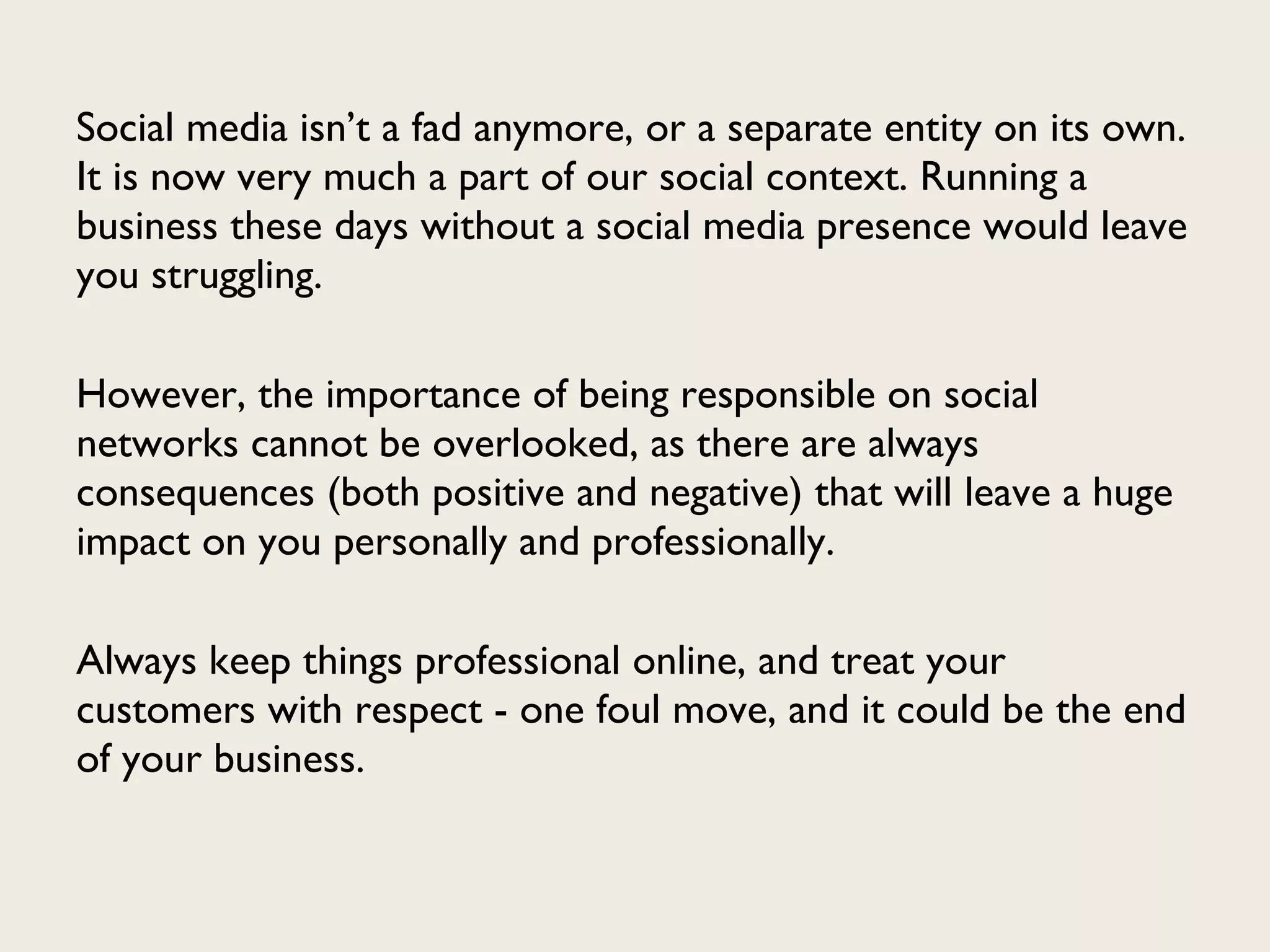 Social media isn’t a fad anymore, or a separate entity on its own. It is now very much a part of our social context. Running a business these days without a social media presence would leave you struggling. However, the importance of being responsible on social networks cannot be overlooked, as there are always consequences (both positive and negative) that will leave a huge impact on you personally and professionally.  Always keep things professional online, and treat your customers with respect - one foul move, and it could be the end of your business. 