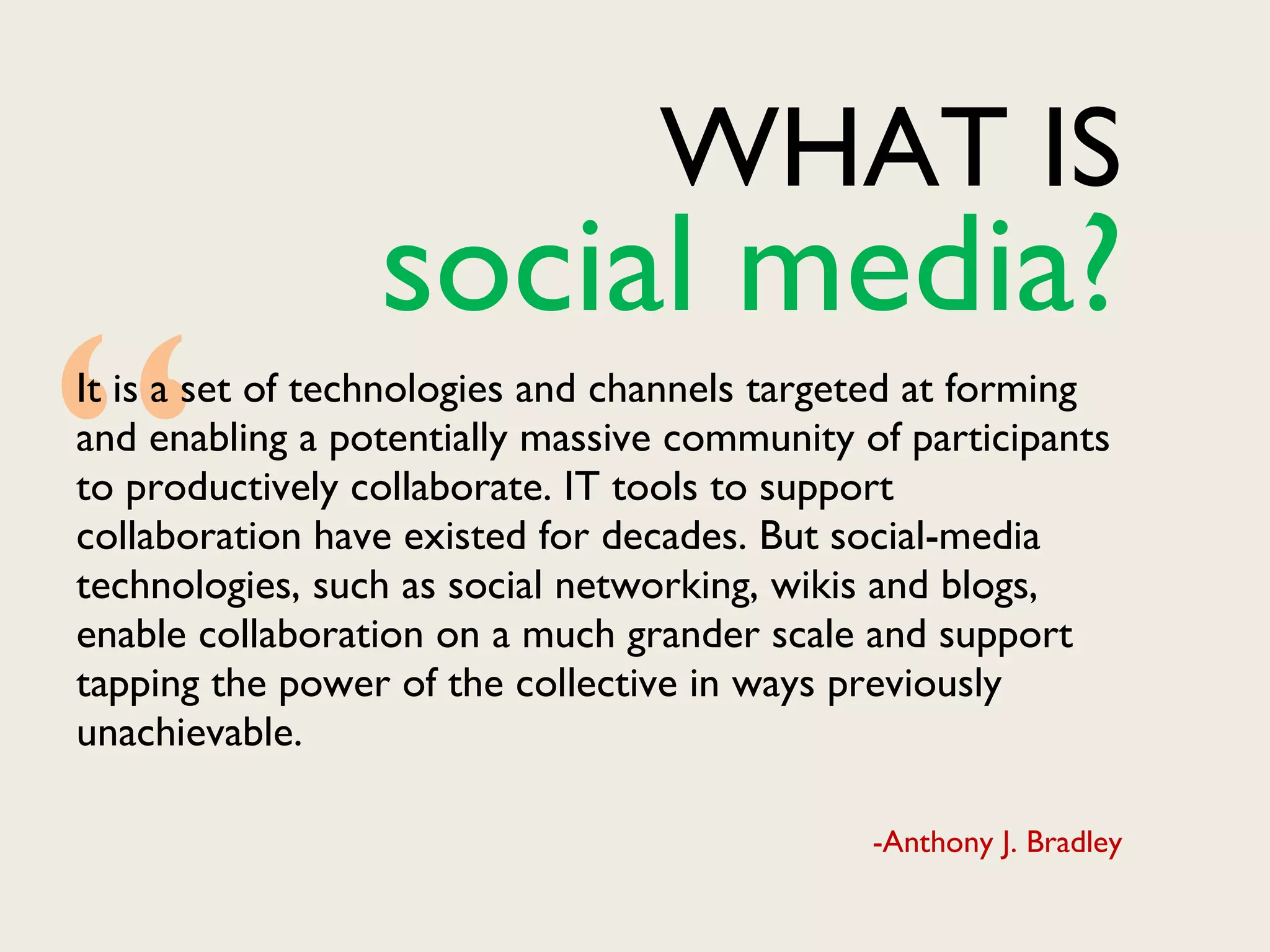 WHAT IS It is a set of technologies and channels targeted at forming and enabling a potentially massive community of participants to productively collaborate. IT tools to support collaboration have existed for decades. But social-media technologies, such as social networking, wikis and blogs, enable collaboration on a much grander scale and support tapping the power of the collective in ways previously unachievable. -Anthony J. Bradley “ social media? 