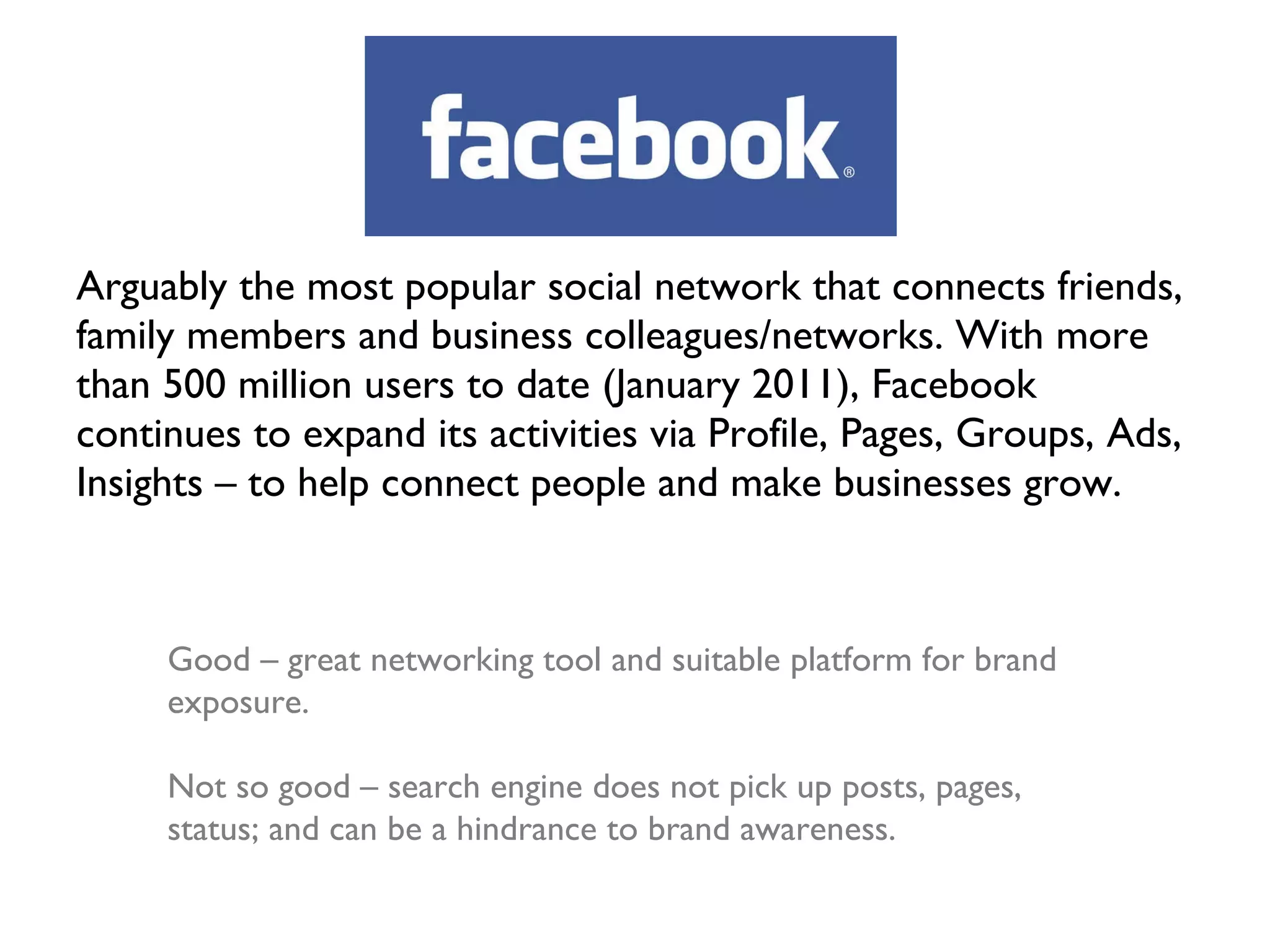 Arguably the most popular social network that connects friends, family members and business colleagues/networks. With more than 500 million users to date (January 2011), Facebook continues to expand its activities via Profile, Pages, Groups, Ads, Insights – to help connect people and make businesses grow. Good – great networking tool and suitable platform for brand exposure. Not so good – search engine does not pick up posts, pages, status; and can be a hindrance to brand awareness. 