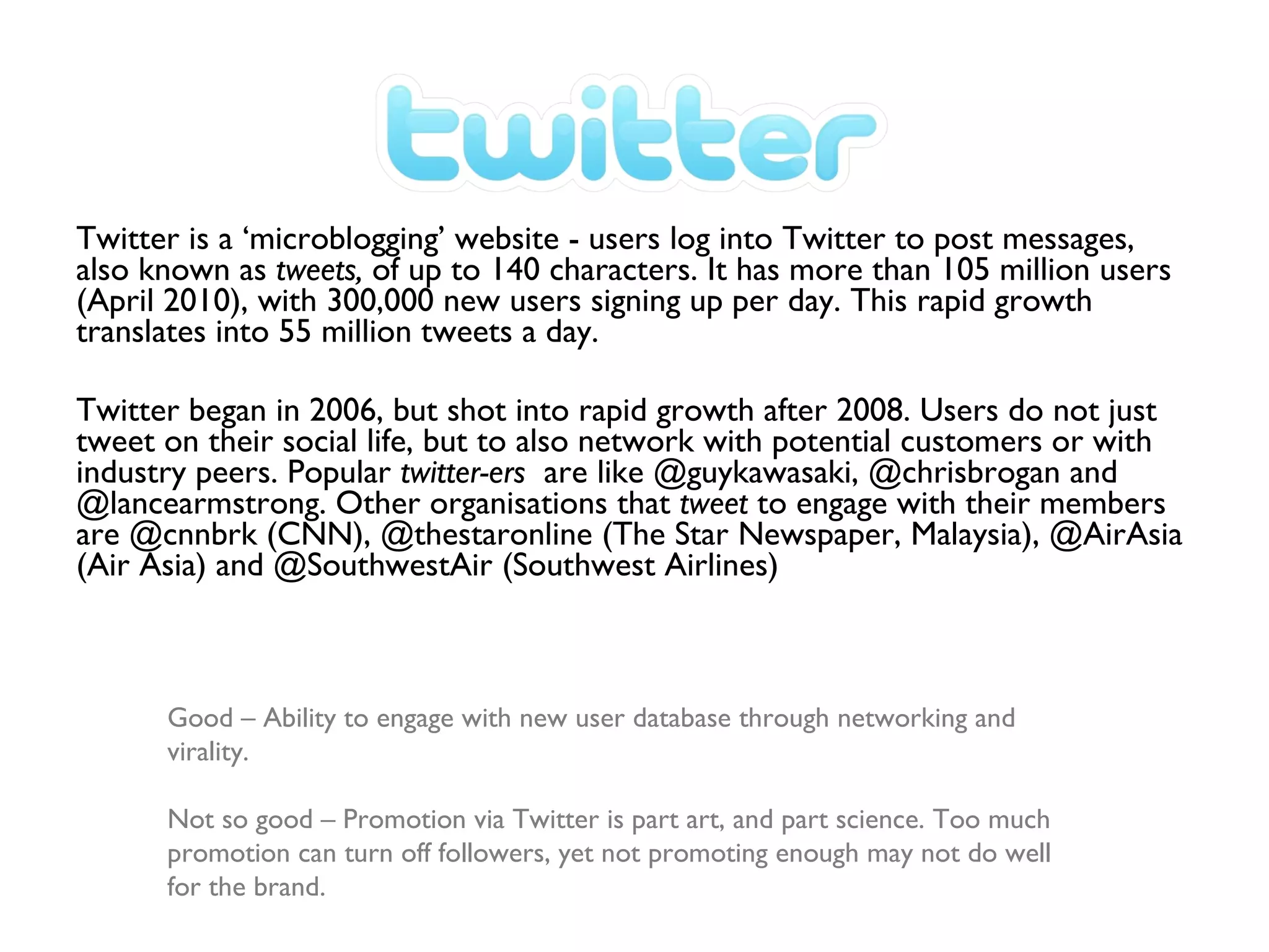 Twitter is a ‘microblogging’ website - users log into Twitter to post messages, also known as  tweets,  of up to 140 characters. It has more than 105 million users (April 2010), with 300,000 new users signing up per day. This rapid growth translates into 55 million tweets a day. Twitter began in 2006, but shot into rapid growth after 2008. Users do not just tweet on their social life, but to also network with potential customers or with industry peers. Popular  twitter-ers  are like @guykawasaki, @chrisbrogan and @lancearmstrong. Other organisations that  tweet  to engage with their members are @cnnbrk (CNN), @thestaronline (The Star Newspaper, Malaysia), @AirAsia (Air Asia) and @SouthwestAir (Southwest Airlines) Good – Ability to engage with new user database through networking and virality. Not so good – Promotion via Twitter is part art, and part science. Too much promotion can turn off followers, yet not promoting enough may not do well for the brand. 