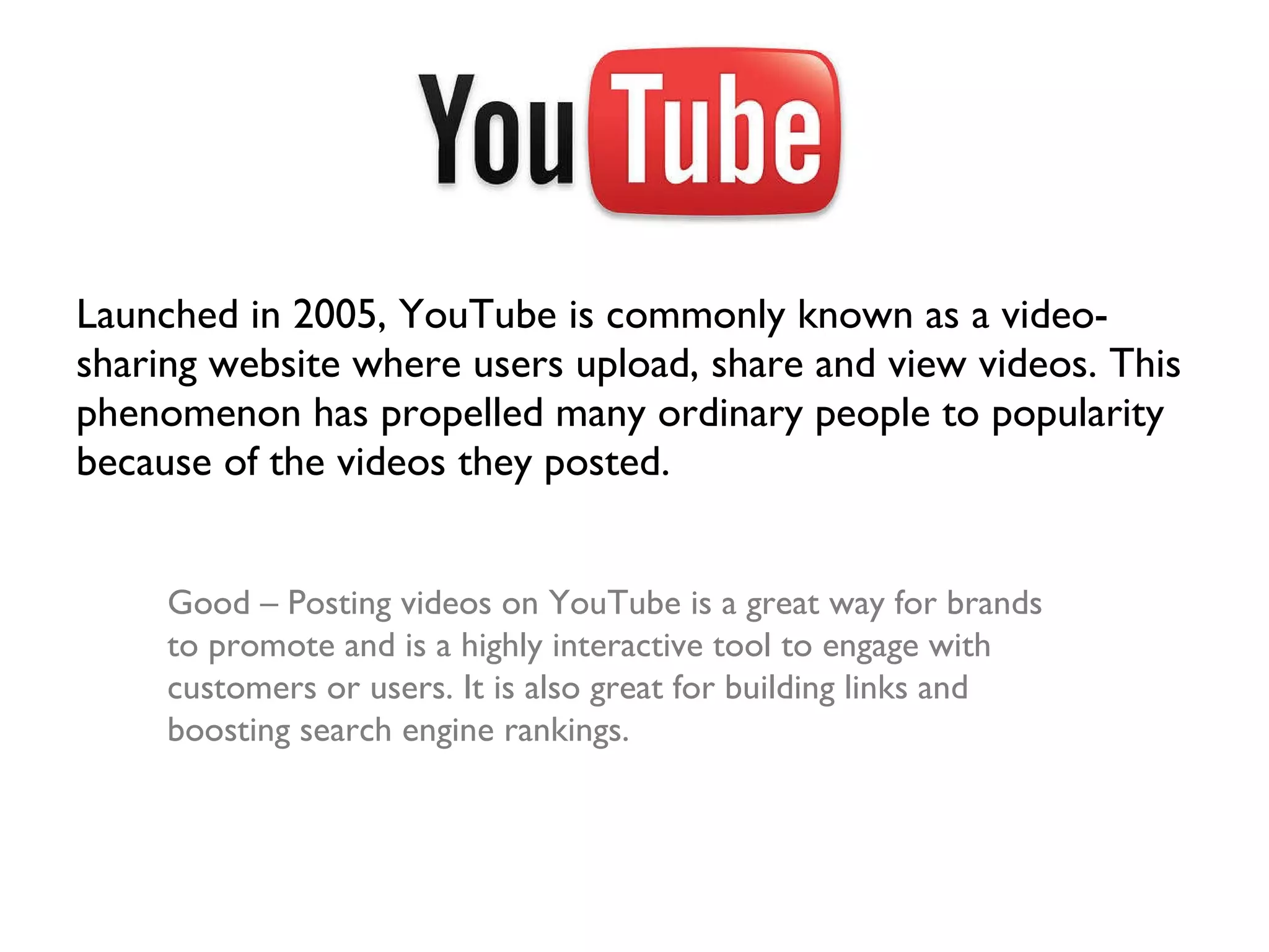 Launched in 2005, YouTube is commonly known as a video-sharing website where users upload, share and view videos. This phenomenon has propelled many ordinary people to popularity because of the videos they posted.  Good – Posting videos on YouTube is a great way for brands to promote and is a highly interactive tool to engage with customers or users. It is also great for building links and boosting search engine rankings. 