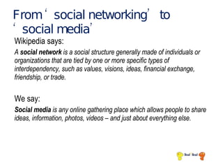 From ‘social networking’ to ‘social media’ Wikipedia says: A  social network  is a social structure generally made of individuals or organizations that are tied by one or more specific types of interdependency, such as values, visions, ideas, financial exchange, friendship, or trade. We say: Social media  is any online gathering place which allows people to share ideas, information, photos, videos – and just about everything else. 