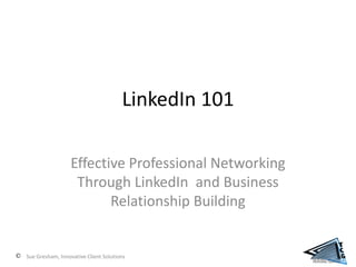 LinkedIn 101

                 Effective Professional Networking
                  Through LinkedIn and Business
                        Relationship Building


Sue Gresham, Innovative Client Solutions
 