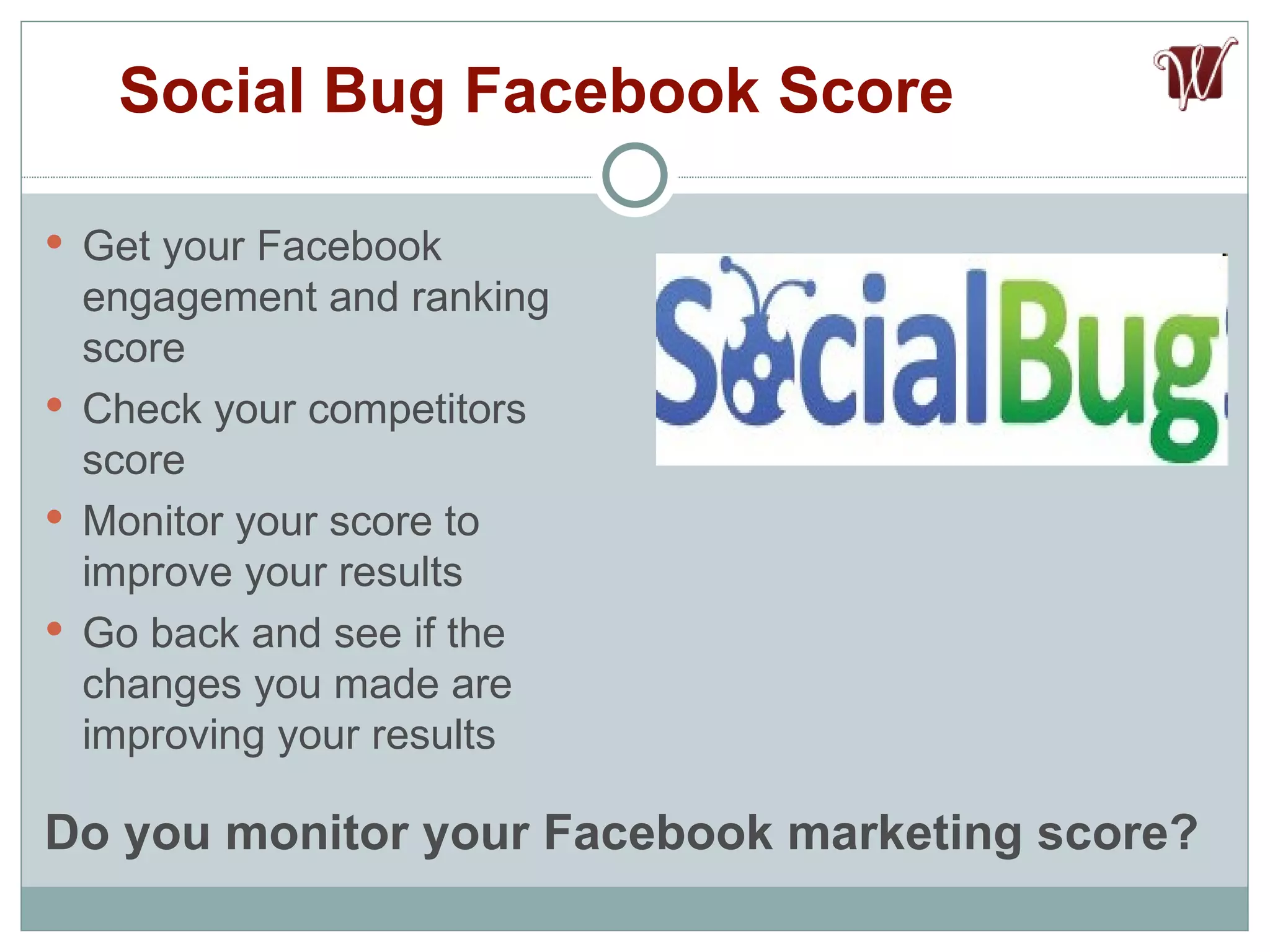Get your Facebook engagement and ranking score Check your competitors score Monitor your score to improve your results Go back and see if the changes you made are improving your results Social Bug Facebook Score Do you monitor your Facebook marketing score? 