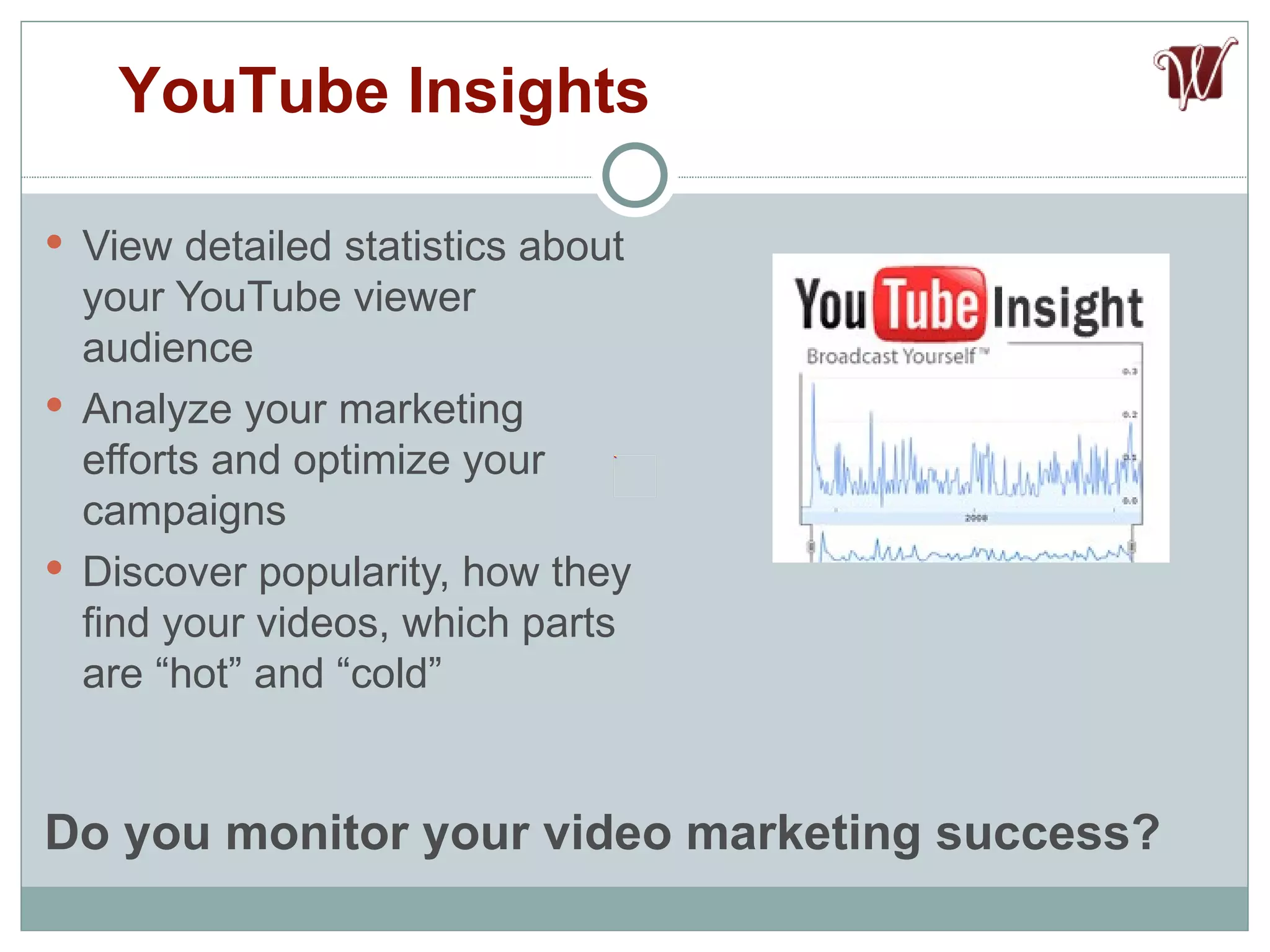 View detailed statistics about your YouTube viewer audience Analyze your marketing efforts and optimize your campaigns Discover popularity, how they find your videos, which parts are “hot” and “cold” YouTube Insights Do you monitor your video marketing success? 