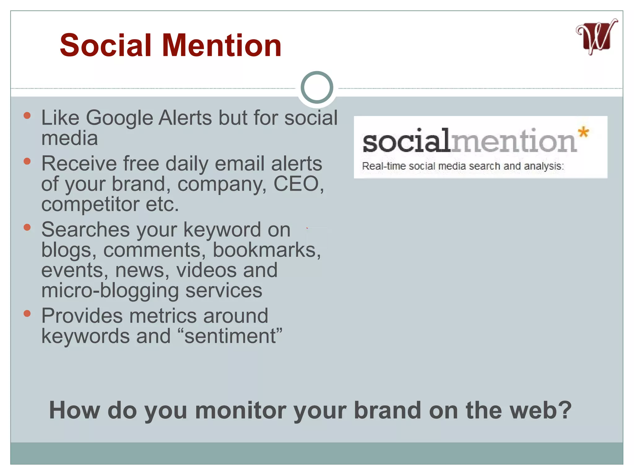 Like Google Alerts but for social media Receive free daily email alerts of your brand, company, CEO, competitor etc. Searches your keyword on blogs, comments, bookmarks, events, news, videos and micro-blogging services Provides metrics around keywords and “sentiment” Social Mention How do you monitor your brand on the web? 