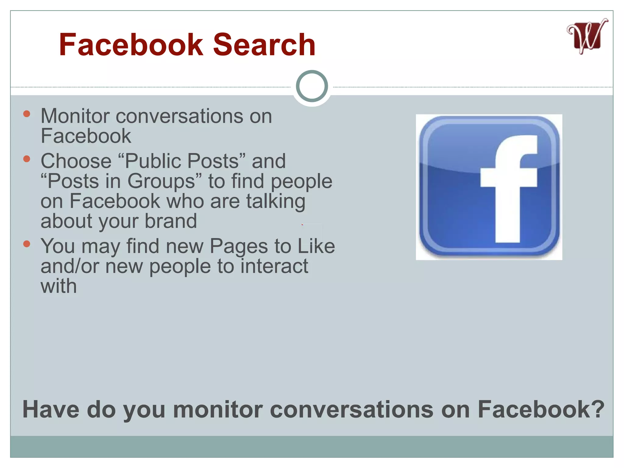 Monitor conversations on Facebook Choose “Public Posts” and “Posts in Groups” to find people on Facebook who are talking about your brand You may find new Pages to Like and/or new people to interact with Facebook Search Have do you monitor conversations on Facebook? 