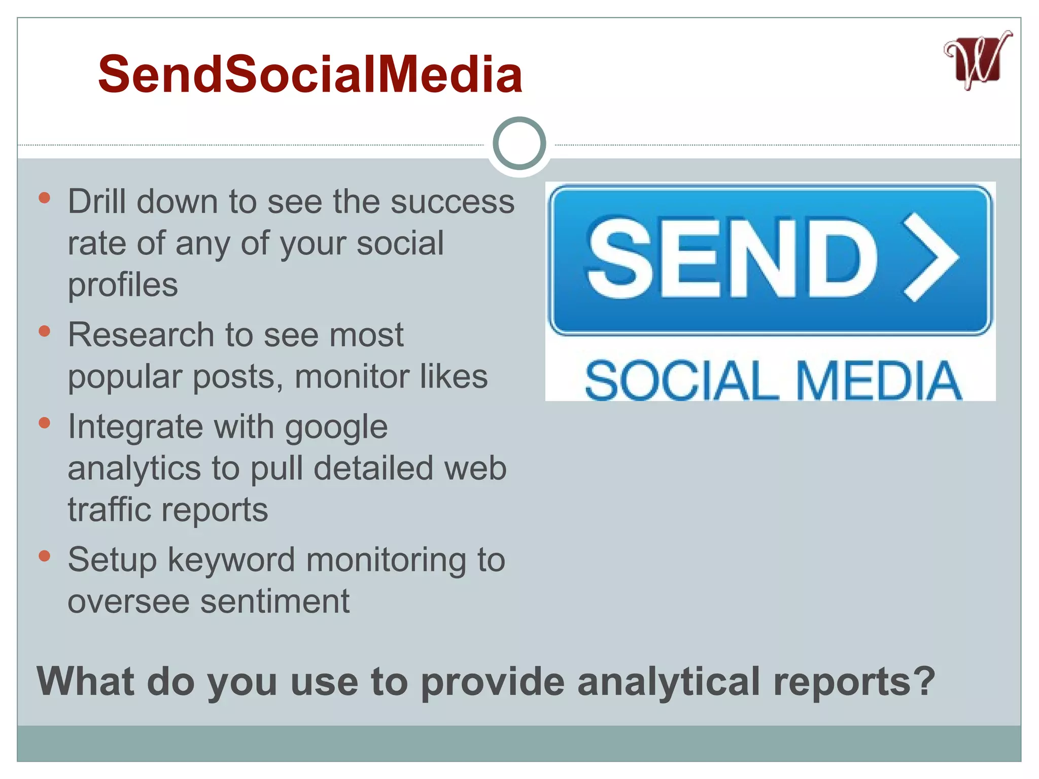 Drill down to see the success rate of any of your social profiles Research to see most popular posts, monitor likes  Integrate with google analytics to pull detailed web traffic reports Setup keyword monitoring to oversee sentiment SendSocialMedia What do you use to provide analytical reports? 