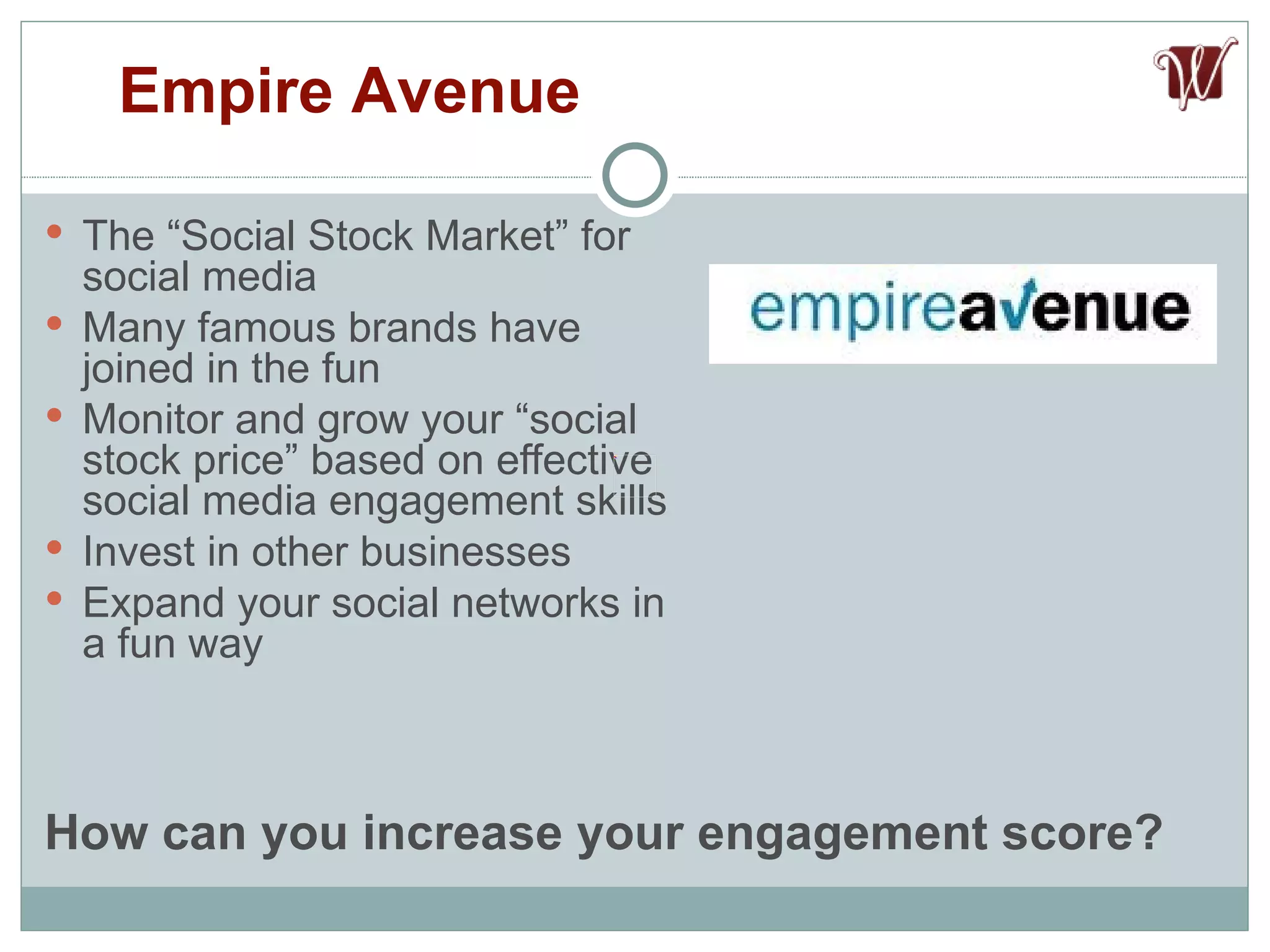 The “Social Stock Market” for social media Many famous brands have joined in the fun Monitor and grow your “social stock price” based on effective social media engagement skills Invest in other businesses Expand your social networks in a fun way Empire Avenue How can you increase your engagement score? 