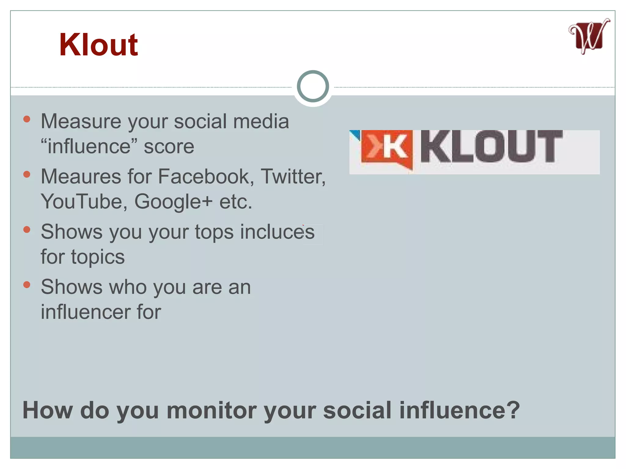 Measure your social media “influence” score Meaures for Facebook, Twitter, YouTube, Google+ etc. Shows you your tops incluces for topics Shows who you are an influencer for Klout How do you monitor your social influence? 