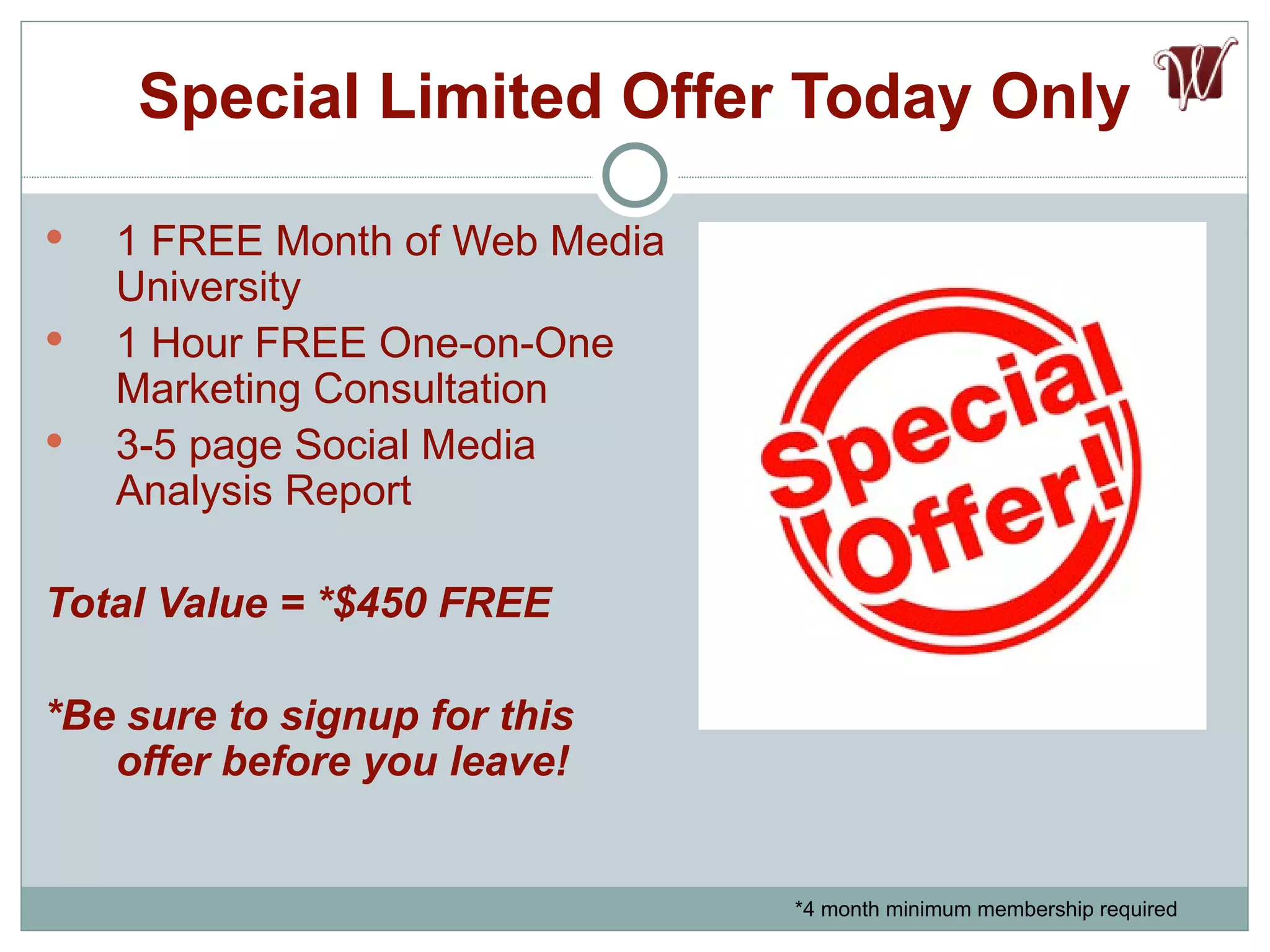 Special Limited Offer Today Only 1 FREE Month of Web Media University 1 Hour FREE One-on-One Marketing Consultation 3-5 page Social Media Analysis Report Total Value = *$450 FREE *Be sure to signup for this offer before you leave! *4 month minimum membership required 