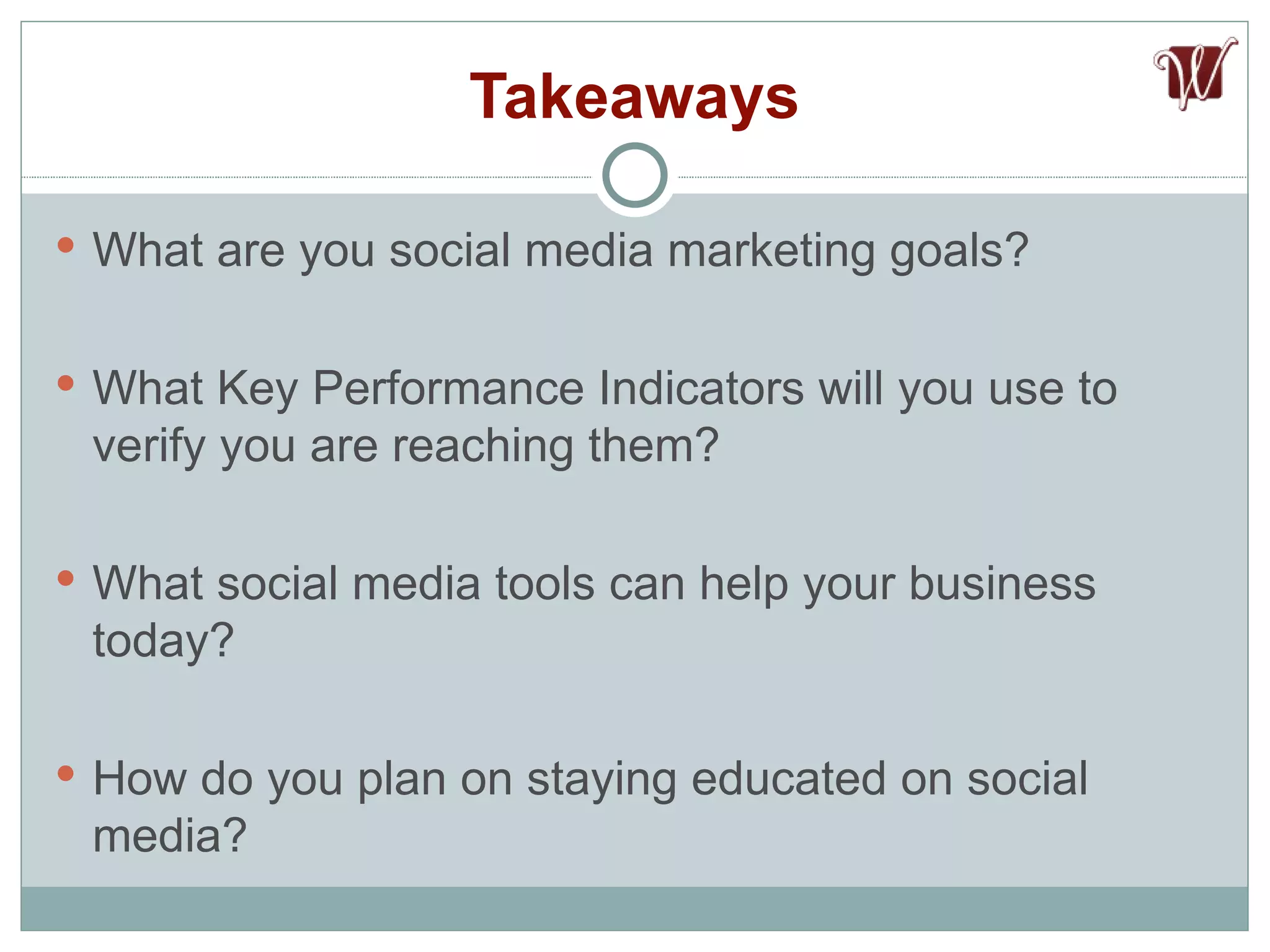 Takeaways What are you social media marketing goals? What Key Performance Indicators will you use to verify you are reaching them? What social media tools can help your business today? How do you plan on staying educated on social media? 